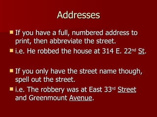 Addresses If you have a full, numbered address to print, then abbreviate the street. i.e. He robbed the house at 314 E. 22 nd   St . If you only have the street name though, spell out the street. i.e. The robbery was at East 33 rd   Street  and Greenmount  Avenue . 