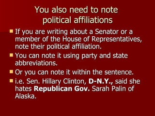 You also need to note  political affiliations If you are writing about a Senator or a member of the House of Representatives, note their political affiliation. You can note it using party and state abbreviations. Or you can note it within the sentence. i.e. Sen. Hillary Clinton,  D-N.Y.,  said she hates  Republican Gov.  Sarah Palin of Alaska. 