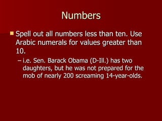 Numbers Spell out all numbers less than ten. Use Arabic numerals for values greater than 10. i.e. Sen. Barack Obama (D-Ill.) has two daughters, but he was not prepared for the mob of nearly 200 screaming 14-year-olds. 