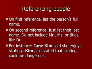 Referencing people On first reference, list the person’s full name. On second reference, just list their last name. Do not include Mr., Ms. or titles, like Dr. For instance:  Jane Kim  said she enjoys skating… Kim  also stated that skating could be dangerous. 