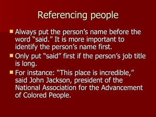 Referencing people Always put the person’s name before the word “said.” It is more important to identify the person’s name first. Only put “said” first if the person’s job title is long. For instance: “This place is incredible,” said John Jackson, president of the National Association for the Advancement of Colored People. 