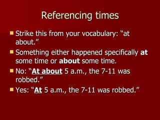 Referencing times Strike this from your vocabulary: “at about.” Something either happened specifically  at  some time or  about  some time. No: “ At about  5 a.m., the 7-11 was robbed.” Yes: “ At  5 a.m., the 7-11 was robbed.” 