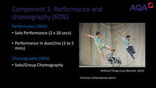 Component 1: Performance and
choreography (60%)
Artificial Things (Lucy Bennett, 2014)
Inclusive contemporary dance
Performance (30%)
• Solo Performance (2 x 30 secs)
• Performance in duet/trio (3 to 5
mins)
Choreography (30%)
• Solo/Group Choreography
 
