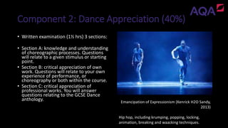 Component 2: Dance Appreciation (40%)
Emancipation of Expressionism (Kenrick H2O Sandy,
2013)
Hip hop, including krumping, popping, locking,
animation, breaking and waacking techniques.
• Written examination (1½ hrs) 3 sections:
• Section A: knowledge and understanding
of choreographic processes. Questions
will relate to a given stimulus or starting
point.
• Section B: critical appreciation of own
work. Questions will relate to your own
experience of performance, or
choreography or both within the course.
• Section C: critical appreciation of
professional works. You will answer
questions relating to the GCSE Dance
anthology.
 