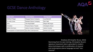 GCSE Dance Anthology
Shadows (Christopher Bruce, 2014)
Stemming from his own training, Christopher Bruce’s
signature movement style is grounded in modern
dance techniques with a combination of classical
and contemporary dance language termed “neo-
classical”.
 