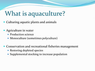 What is aquaculture?
 Culturing aquatic plants and animals
 Agriculture in water
 Production science
 Monoculture (sometimes polyculture)
 Conservation and recreational fisheries management
 Restoring depleted species
 Supplemental stocking to increase population
 