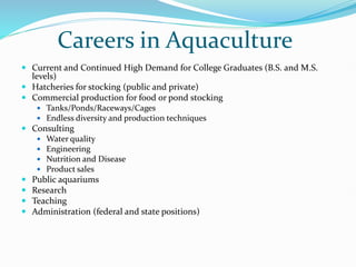 Careers in Aquaculture
 Current and Continued High Demand for College Graduates (B.S. and M.S.
levels)
 Hatcheries for stocking (public and private)
 Commercial production for food or pond stocking
 Tanks/Ponds/Raceways/Cages
 Endless diversity and production techniques
 Consulting
 Water quality
 Engineering
 Nutrition and Disease
 Product sales
 Public aquariums
 Research
 Teaching
 Administration (federal and state positions)
 
