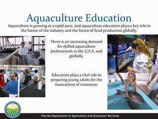 Aquaculture Education
Aquaculture is growing at a rapid pace, and aquaculture education plays a key role in
the future of the industry and the future of food production globally.
There is an increasing demand
for skilled aquaculture
professionals in the U.S.A. and
globally.
Education plays a vital role in
preparing young adults for the
innovations of tomorrow.
 