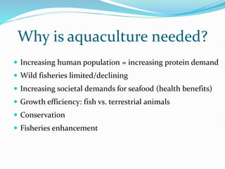 Why is aquaculture needed?
 Increasing human population = increasing protein demand
 Wild fisheries limited/declining
 Increasing societal demands for seafood (health benefits)
 Growth efficiency: fish vs. terrestrial animals
 Conservation
 Fisheries enhancement
 