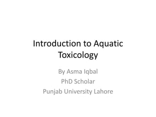 Introduction to Aquatic
Toxicology
By Asma Iqbal
PhD Scholar
Punjab University Lahore
 
