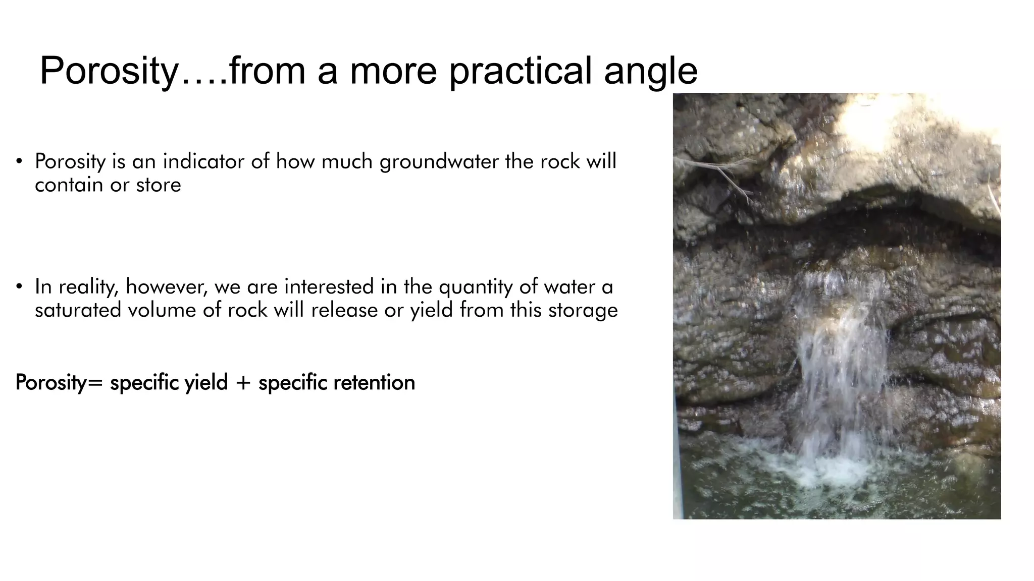 Porosity….from a more practical angle
• Porosity is an indicator of how much groundwater the rock will
contain or store
• In reality, however, we are interested in the quantity of water a
saturated volume of rock will release or yield from this storage
Porosity= specific yield + specific retention
 