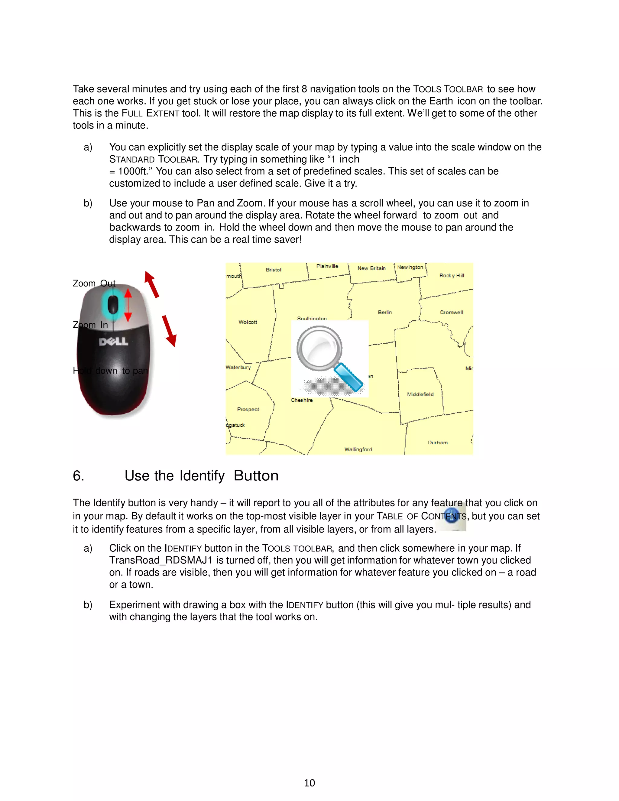 Take several minutes and try using each of the first 8 navigation tools on the TOOLS TOOLBAR to see how
each one works. If you get stuck or lose your place, you can always click on the Earth icon on the toolbar.
This is the FULL EXTENT tool. It will restore the map display to its full extent. We’ll get to some of the other
tools in a minute.
a)

You can explicitly set the display scale of your map by typing a value into the scale window on the
STANDARD TOOLBAR. Try typing in something like “1 inch
= 1000ft.” You can also select from a set of predefined scales. This set of scales can be
customized to include a user defined scale. Give it a try.

b)

Use your mouse to Pan and Zoom. If your mouse has a scroll wheel, you can use it to zoom in
and out and to pan around the display area. Rotate the wheel forward to zoom out and
backwards to zoom in. Hold the wheel down and then move the mouse to pan around the
display area. This can be a real time saver!

Zoom Out

Zoom In

Hold down to pan

6.

Use the Identify Button

The Identify button is very handy – it will report to you all of the attributes for any feature that you click on
in your map. By default it works on the top-most visible layer in your TABLE OF CONTENTS, but you can set
it to identify features from a specific layer, from all visible layers, or from all layers.
a)

Click on the IDENTIFY button in the TOOLS TOOLBAR, and then click somewhere in your map. If
TransRoad_RDSMAJ1 is turned off, then you will get information for whatever town you clicked
on. If roads are visible, then you will get information for whatever feature you clicked on – a road
or a town.

b)

Experiment with drawing a box with the IDENTIFY button (this will give you mul- tiple results) and
with changing the layers that the tool works on.

10

 