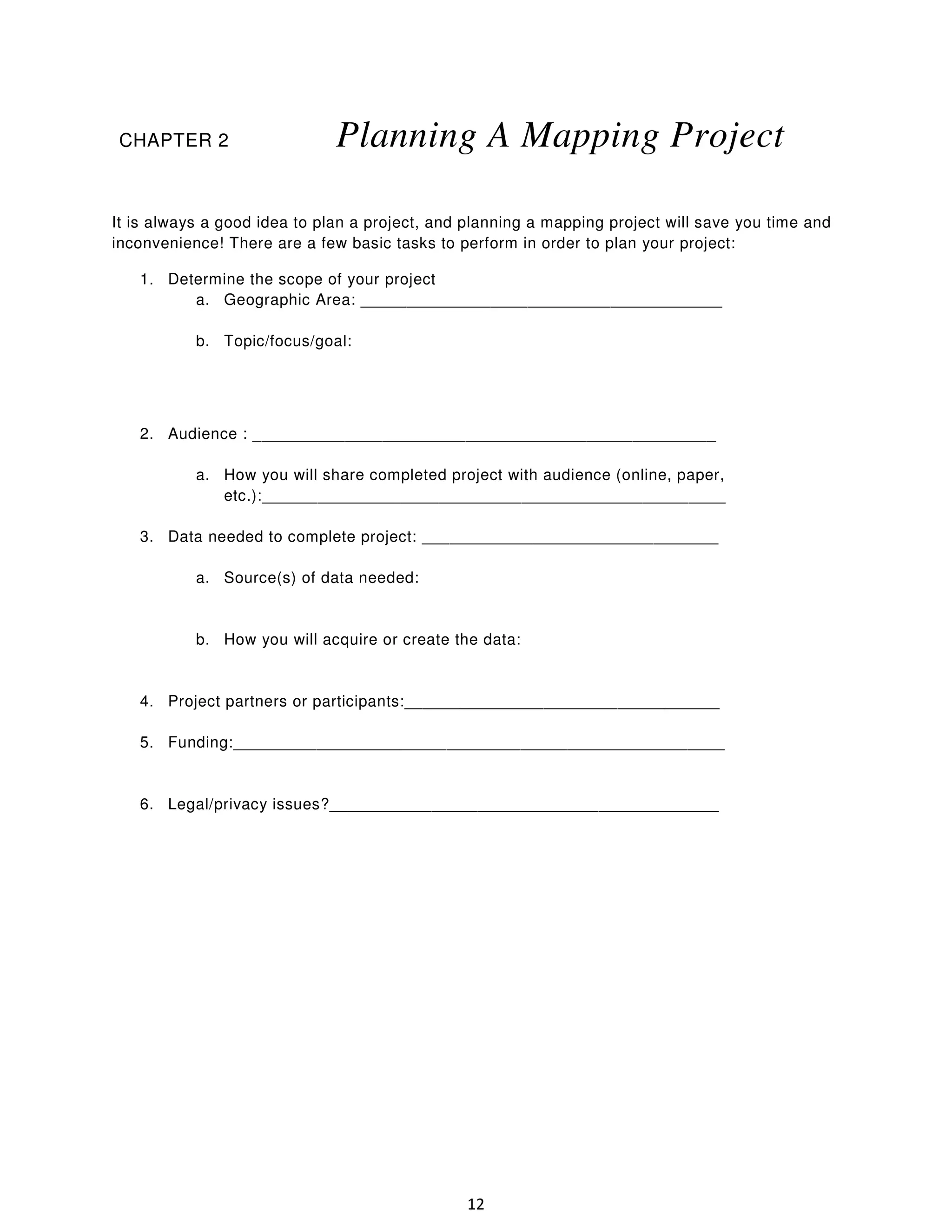CHAPTER 2

Planning A Mapping Project

It is always a good idea to plan a project, and planning a mapping project will save you time and
inconvenience! There are a few basic tasks to perform in order to plan your project:
1. Determine the scope of your project
a. Geographic Area: _______________________________________
b. Topic/focus/goal:

2. Audience : __________________________________________________
a. How you will share completed project with audience (online, paper,
etc.):__________________________________________________
3. Data needed to complete project: ________________________________
a. Source(s) of data needed:

b. How you will acquire or create the data:

4. Project partners or participants:__________________________________
5. Funding:_____________________________________________________

6. Legal/privacy issues?__________________________________________

12

 