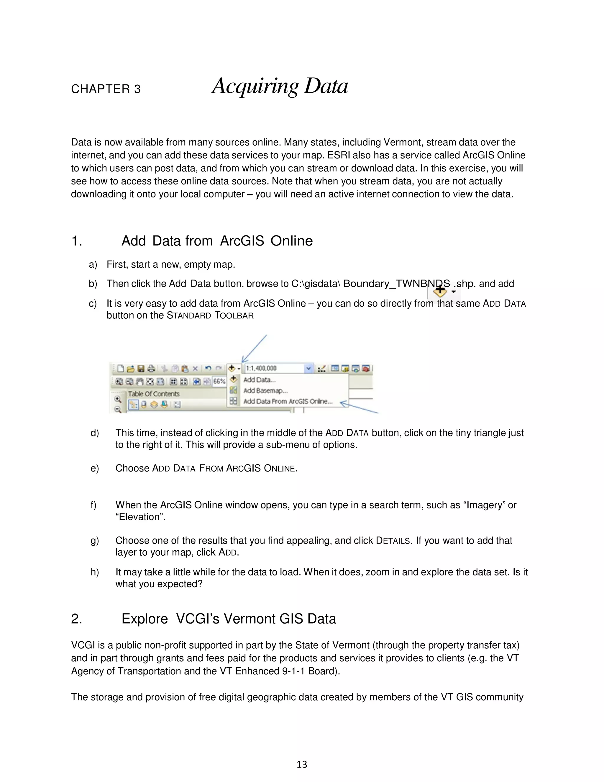 CHAPTER 3

Acquiring Data

Data is now available from many sources online. Many states, including Vermont, stream data over the
internet, and you can add these data services to your map. ESRI also has a service called ArcGIS Online
to which users can post data, and from which you can stream or download data. In this exercise, you will
see how to access these online data sources. Note that when you stream data, you are not actually
downloading it onto your local computer – you will need an active internet connection to view the data.

1.

Add Data from ArcGIS Online
a) First, start a new, empty map.
b) Then click the Add Data button, browse to C:gisdata Boundary_TWNBNDS .shp. and add
c) It is very easy to add data from ArcGIS Online – you can do so directly from that same ADD DATA
button on the STANDARD TOOLBAR

d)

e)

Choose ADD DATA FROM ARCGIS ONLINE.

f)

When the ArcGIS Online window opens, you can type in a search term, such as “Imagery” or
“Elevation”.

g)

Choose one of the results that you find appealing, and click DETAILS. If you want to add that
layer to your map, click ADD.

h)

2.

This time, instead of clicking in the middle of the ADD DATA button, click on the tiny triangle just
to the right of it. This will provide a sub-menu of options.

It may take a little while for the data to load. When it does, zoom in and explore the data set. Is it
what you expected?

Explore VCGI’s Vermont GIS Data

VCGI is a public non-profit supported in part by the State of Vermont (through the property transfer tax)
and in part through grants and fees paid for the products and services it provides to clients (e.g. the VT
Agency of Transportation and the VT Enhanced 9-1-1 Board).
The storage and provision of free digital geographic data created by members of the VT GIS community

13

 