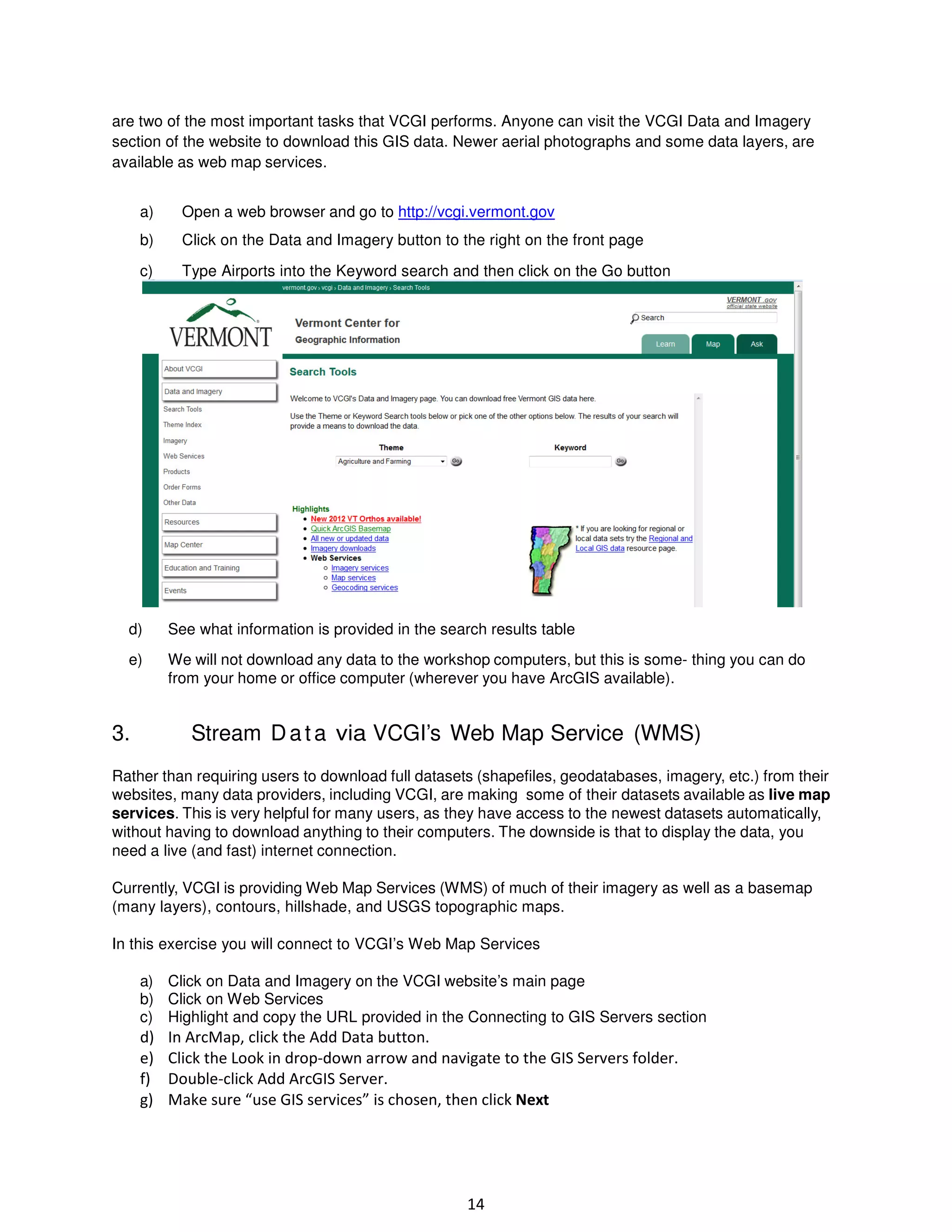 are two of the most important tasks that VCGI performs. Anyone can visit the VCGI Data and Imagery
section of the website to download this GIS data. Newer aerial photographs and some data layers, are
available as web map services.
a)

Open a web browser and go to http://vcgi.vermont.gov

b)

Click on the Data and Imagery button to the right on the front page

c)

Type Airports into the Keyword search and then click on the Go button

d)

See what information is provided in the search results table

e)

We will not download any data to the workshop computers, but this is some- thing you can do
from your home or office computer (wherever you have ArcGIS available).

3.

Stream D a t a via VCGI’s Web Map Service (WMS)

Rather than requiring users to download full datasets (shapefiles, geodatabases, imagery, etc.) from their
websites, many data providers, including VCGI, are making some of their datasets available as live map
services. This is very helpful for many users, as they have access to the newest datasets automatically,
without having to download anything to their computers. The downside is that to display the data, you
need a live (and fast) internet connection.
Currently, VCGI is providing Web Map Services (WMS) of much of their imagery as well as a basemap
(many layers), contours, hillshade, and USGS topographic maps.
In this exercise you will connect to VCGI’s Web Map Services
a) Click on Data and Imagery on the VCGI website’s main page
b) Click on Web Services
c) Highlight and copy the URL provided in the Connecting to GIS Servers section

d)
e)
f)
g)

In ArcMap, click the Add Data button.
Click the Look in drop-down arrow and navigate to the GIS Servers folder.
Double-click Add ArcGIS Server.
Make sure “use GIS services” is chosen, then click Next

14

 