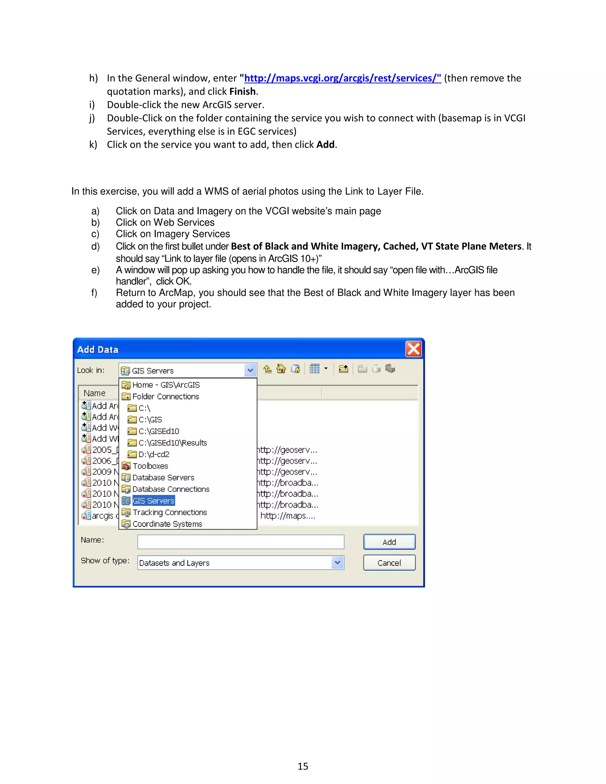 h) In the General window, enter "http://maps.vcgi.org/arcgis/rest/services/" (then remove the
quotation marks), and click Finish.
i) Double-click the new ArcGIS server.
j) Double-Click on the folder containing the service you wish to connect with (basemap is in VCGI
Services, everything else is in EGC services)
k) Click on the service you want to add, then click Add.

In this exercise, you will add a WMS of aerial photos using the Link to Layer File.
a)
b)
c)
d)
e)
f)

Click on Data and Imagery on the VCGI website’s main page
Click on Web Services
Click on Imagery Services
Click on the first bullet under Best of Black and White Imagery, Cached, VT State Plane Meters. It
should say “Link to layer file (opens in ArcGIS 10+)”
A window will pop up asking you how to handle the file, it should say “open file with…ArcGIS file
handler”, click OK.
Return to ArcMap, you should see that the Best of Black and White Imagery layer has been
added to your project.

15

 