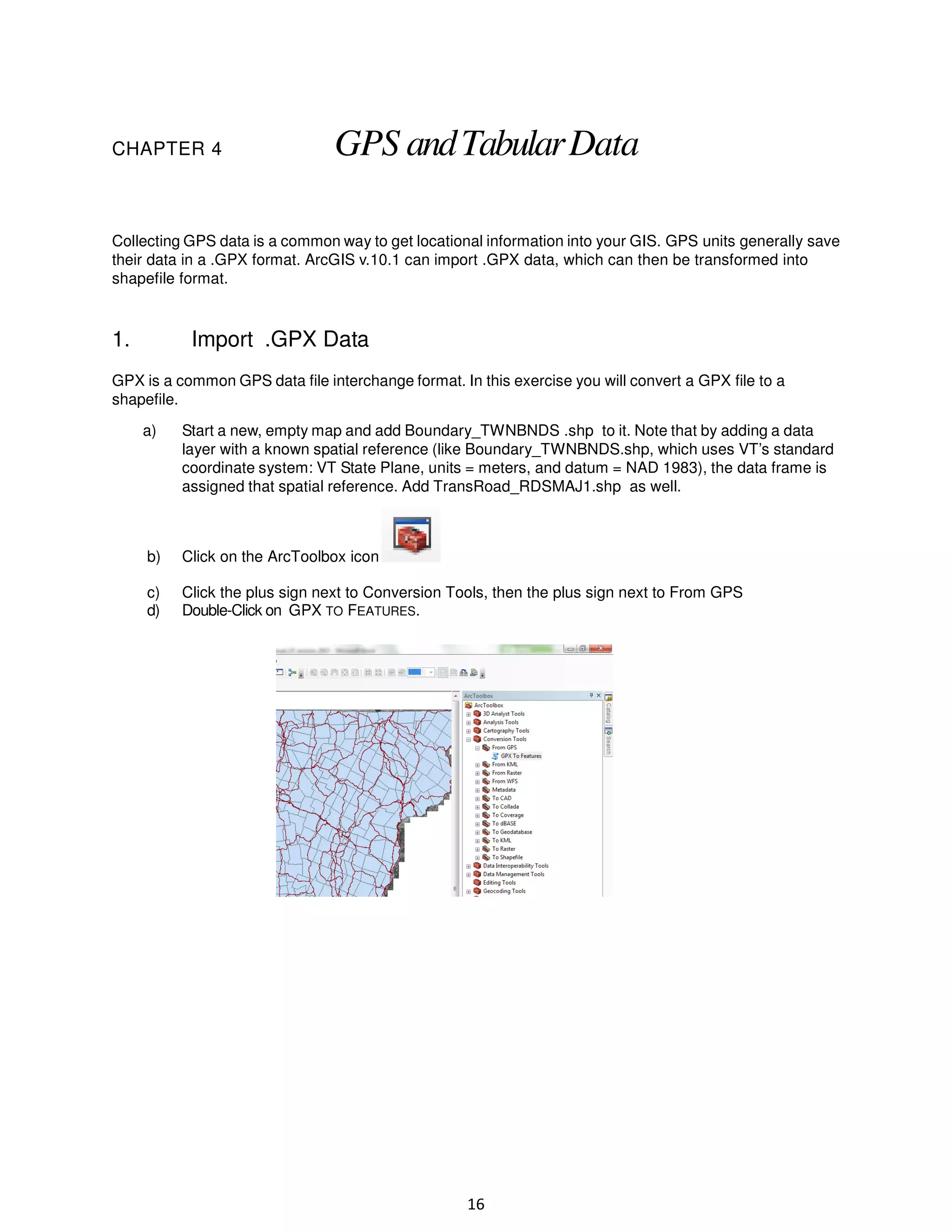 CHAPTER 4

GPS and Tabular Data

Collecting GPS data is a common way to get locational information into your GIS. GPS units generally save
their data in a .GPX format. ArcGIS v.10.1 can import .GPX data, which can then be transformed into
shapefile format.

1.

Import .GPX Data

GPX is a common GPS data file interchange format. In this exercise you will convert a GPX file to a
shapefile.
a)

Start a new, empty map and add Boundary_TWNBNDS .shp to it. Note that by adding a data
layer with a known spatial reference (like Boundary_TWNBNDS.shp, which uses VT’s standard
coordinate system: VT State Plane, units = meters, and datum = NAD 1983), the data frame is
assigned that spatial reference. Add TransRoad_RDSMAJ1.shp as well.

b)

Click on the ArcToolbox icon

c)
d)

Click the plus sign next to Conversion Tools, then the plus sign next to From GPS
Double-Click on GPX TO FEATURES.

16

 