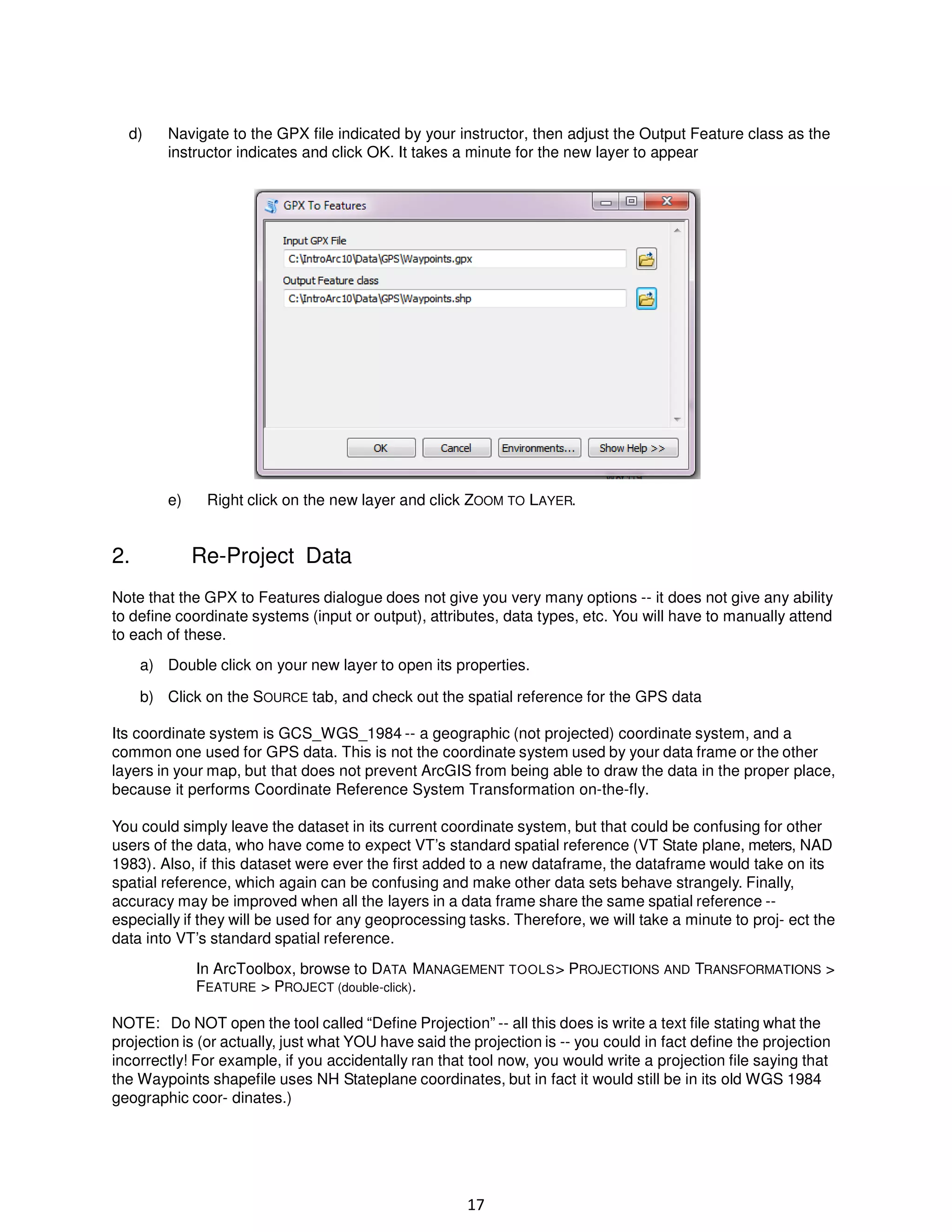 d)

Navigate to the GPX file indicated by your instructor, then adjust the Output Feature class as the
instructor indicates and click OK. It takes a minute for the new layer to appear

e)

2.

Right click on the new layer and click ZOOM TO LAYER.

Re-Project Data

Note that the GPX to Features dialogue does not give you very many options -- it does not give any ability
to define coordinate systems (input or output), attributes, data types, etc. You will have to manually attend
to each of these.
a) Double click on your new layer to open its properties.
b) Click on the SOURCE tab, and check out the spatial reference for the GPS data
Its coordinate system is GCS_WGS_1984 -- a geographic (not projected) coordinate system, and a
common one used for GPS data. This is not the coordinate system used by your data frame or the other
layers in your map, but that does not prevent ArcGIS from being able to draw the data in the proper place,
because it performs Coordinate Reference System Transformation on-the-fly.
You could simply leave the dataset in its current coordinate system, but that could be confusing for other
users of the data, who have come to expect VT’s standard spatial reference (VT State plane, meters, NAD
1983). Also, if this dataset were ever the first added to a new dataframe, the dataframe would take on its
spatial reference, which again can be confusing and make other data sets behave strangely. Finally,
accuracy may be improved when all the layers in a data frame share the same spatial reference -especially if they will be used for any geoprocessing tasks. Therefore, we will take a minute to proj- ect the
data into VT’s standard spatial reference.
In ArcToolbox, browse to DATA MANAGEMENT TOOLS > PROJECTIONS AND TRANSFORMATIONS >
FEATURE > PROJECT (double-click).
NOTE: Do NOT open the tool called “Define Projection” -- all this does is write a text file stating what the
projection is (or actually, just what YOU have said the projection is -- you could in fact define the projection
incorrectly! For example, if you accidentally ran that tool now, you would write a projection file saying that
the Waypoints shapefile uses NH Stateplane coordinates, but in fact it would still be in its old WGS 1984
geographic coor- dinates.)

17

 