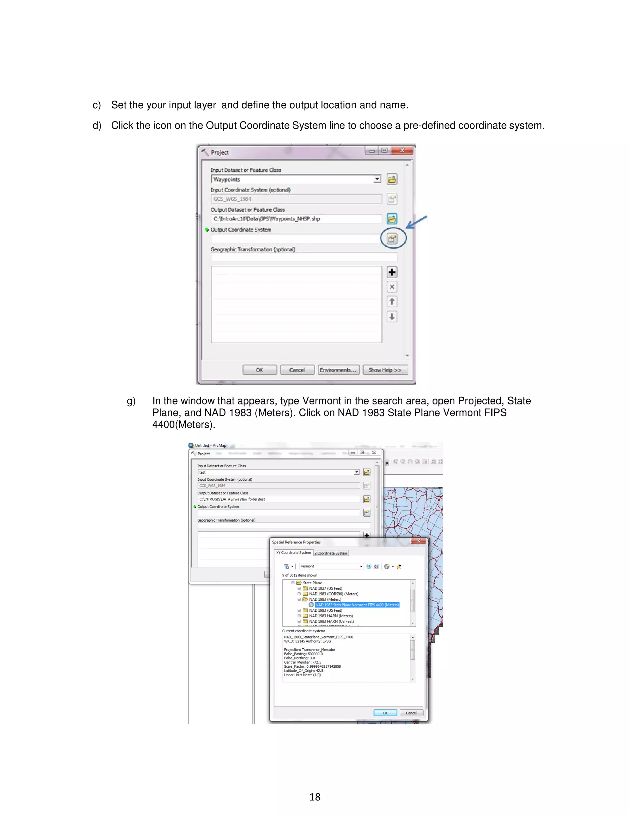 c) Set the your input layer and define the output location and name.
d) Click the icon on the Output Coordinate System line to choose a pre-defined coordinate system.

g)

In the window that appears, type Vermont in the search area, open Projected, State
Plane, and NAD 1983 (Meters). Click on NAD 1983 State Plane Vermont FIPS
4400(Meters).

18

 