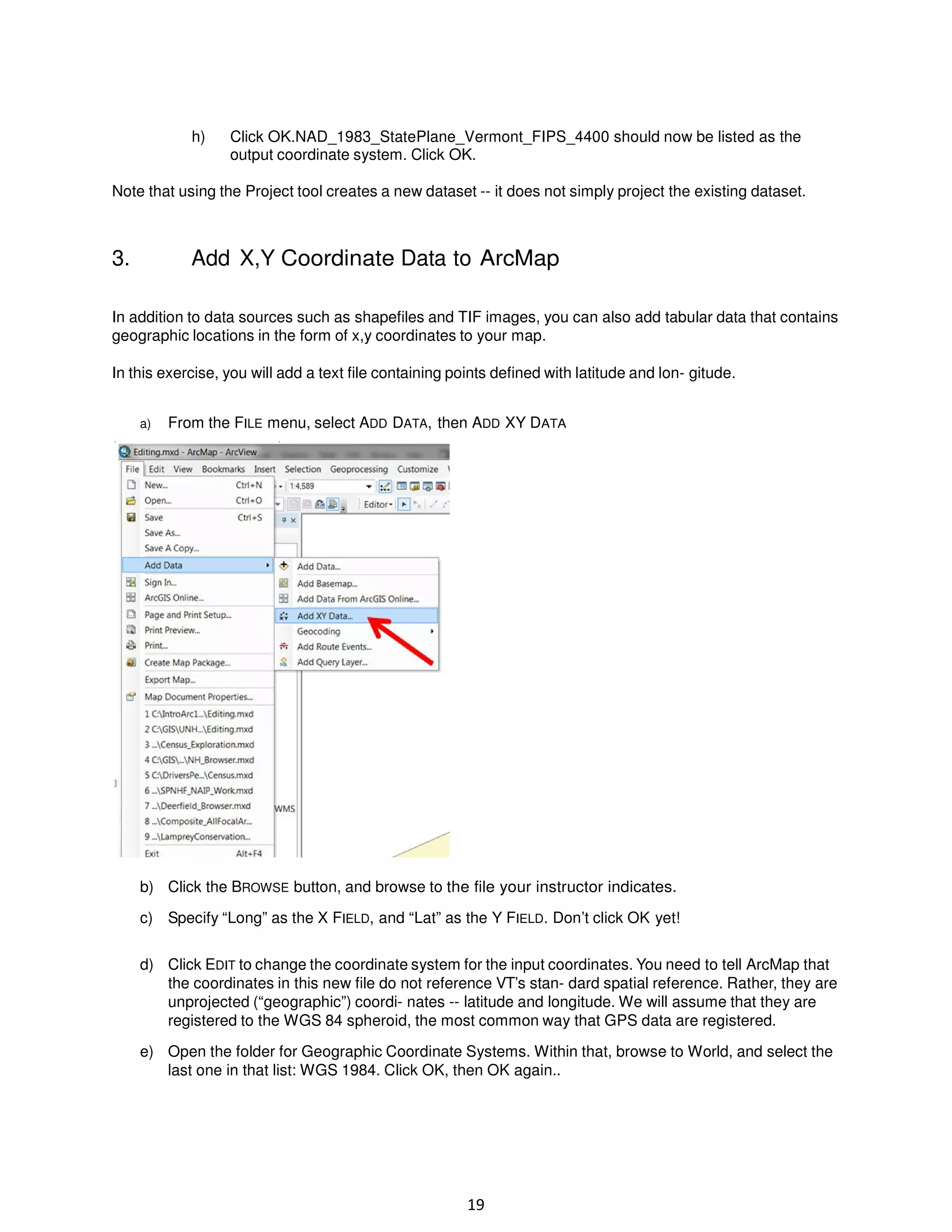 h)

Click OK.NAD_1983_StatePlane_Vermont_FIPS_4400 should now be listed as the
output coordinate system. Click OK.

Note that using the Project tool creates a new dataset -- it does not simply project the existing dataset.

3.

Add X,Y Coordinate Data to ArcMap

In addition to data sources such as shapefiles and TIF images, you can also add tabular data that contains
geographic locations in the form of x,y coordinates to your map.
In this exercise, you will add a text file containing points defined with latitude and lon- gitude.
a)

From the FILE menu, select ADD DATA, then ADD XY DATA

b) Click the BROWSE button, and browse to the file your instructor indicates.
c) Specify “Long” as the X FIELD, and “Lat” as the Y FIELD. Don’t click OK yet!
d) Click EDIT to change the coordinate system for the input coordinates. You need to tell ArcMap that
the coordinates in this new file do not reference VT’s stan- dard spatial reference. Rather, they are
unprojected (“geographic”) coordi- nates -- latitude and longitude. We will assume that they are
registered to the WGS 84 spheroid, the most common way that GPS data are registered.
e) Open the folder for Geographic Coordinate Systems. Within that, browse to World, and select the
last one in that list: WGS 1984. Click OK, then OK again..

19

 
