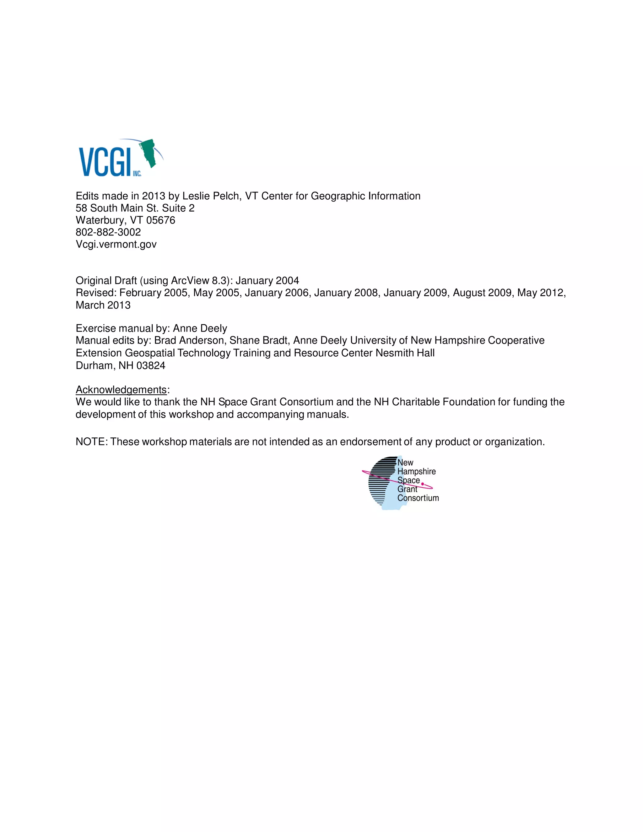 Edits made in 2013 by Leslie Pelch, VT Center for Geographic Information
58 South Main St. Suite 2
Waterbury, VT 05676
802-882-3002
Vcgi.vermont.gov

Original Draft (using ArcView 8.3): January 2004
Revised: February 2005, May 2005, January 2006, January 2008, January 2009, August 2009, May 2012,
March 2013
Exercise manual by: Anne Deely
Manual edits by: Brad Anderson, Shane Bradt, Anne Deely University of New Hampshire Cooperative
Extension Geospatial Technology Training and Resource Center Nesmith Hall
Durham, NH 03824
Acknowledgements:
We would like to thank the NH Space Grant Consortium and the NH Charitable Foundation for funding the
development of this workshop and accompanying manuals.
NOTE: These workshop materials are not intended as an endorsement of any product or organization.

 