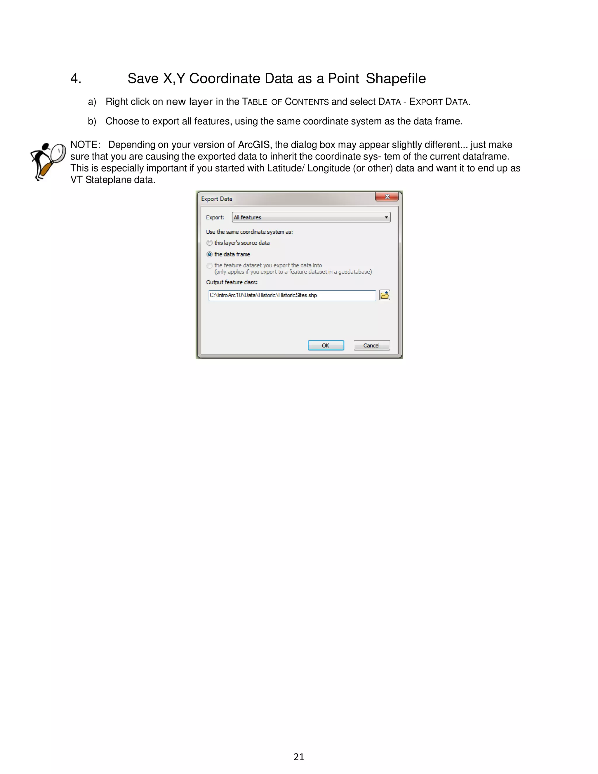 4.

Save X,Y Coordinate Data as a Point Shapefile
a) Right click on new layer in the TABLE OF CONTENTS and select DATA - EXPORT DATA.
b) Choose to export all features, using the same coordinate system as the data frame.

NOTE: Depending on your version of ArcGIS, the dialog box may appear slightly different... just make
sure that you are causing the exported data to inherit the coordinate sys- tem of the current dataframe.
This is especially important if you started with Latitude/ Longitude (or other) data and want it to end up as
VT Stateplane data.

21

 