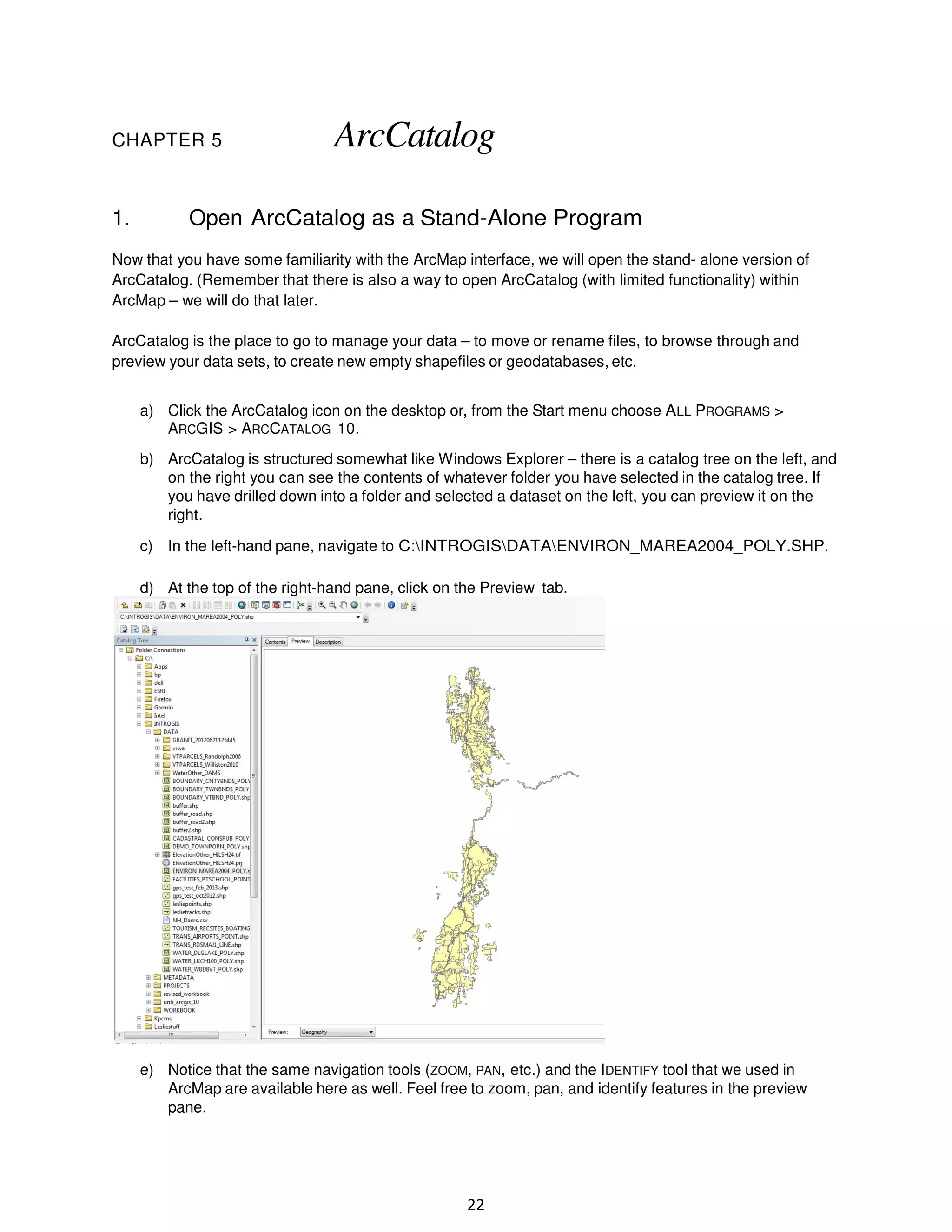 CHAPTER 5

1.

ArcCatalog

Open ArcCatalog as a Stand-Alone Program

Now that you have some familiarity with the ArcMap interface, we will open the stand- alone version of
ArcCatalog. (Remember that there is also a way to open ArcCatalog (with limited functionality) within
ArcMap – we will do that later.
ArcCatalog is the place to go to manage your data – to move or rename files, to browse through and
preview your data sets, to create new empty shapefiles or geodatabases, etc.
a) Click the ArcCatalog icon on the desktop or, from the Start menu choose ALL PROGRAMS >
ARCGIS > ARCCATALOG 10.
b) ArcCatalog is structured somewhat like Windows Explorer – there is a catalog tree on the left, and
on the right you can see the contents of whatever folder you have selected in the catalog tree. If
you have drilled down into a folder and selected a dataset on the left, you can preview it on the
right.
c) In the left-hand pane, navigate to C:INTROGISDATAENVIRON_MAREA2004_POLY.SHP.
d) At the top of the right-hand pane, click on the Preview tab.

e) Notice that the same navigation tools (ZOOM, PAN, etc.) and the IDENTIFY tool that we used in
ArcMap are available here as well. Feel free to zoom, pan, and identify features in the preview
pane.

22

 