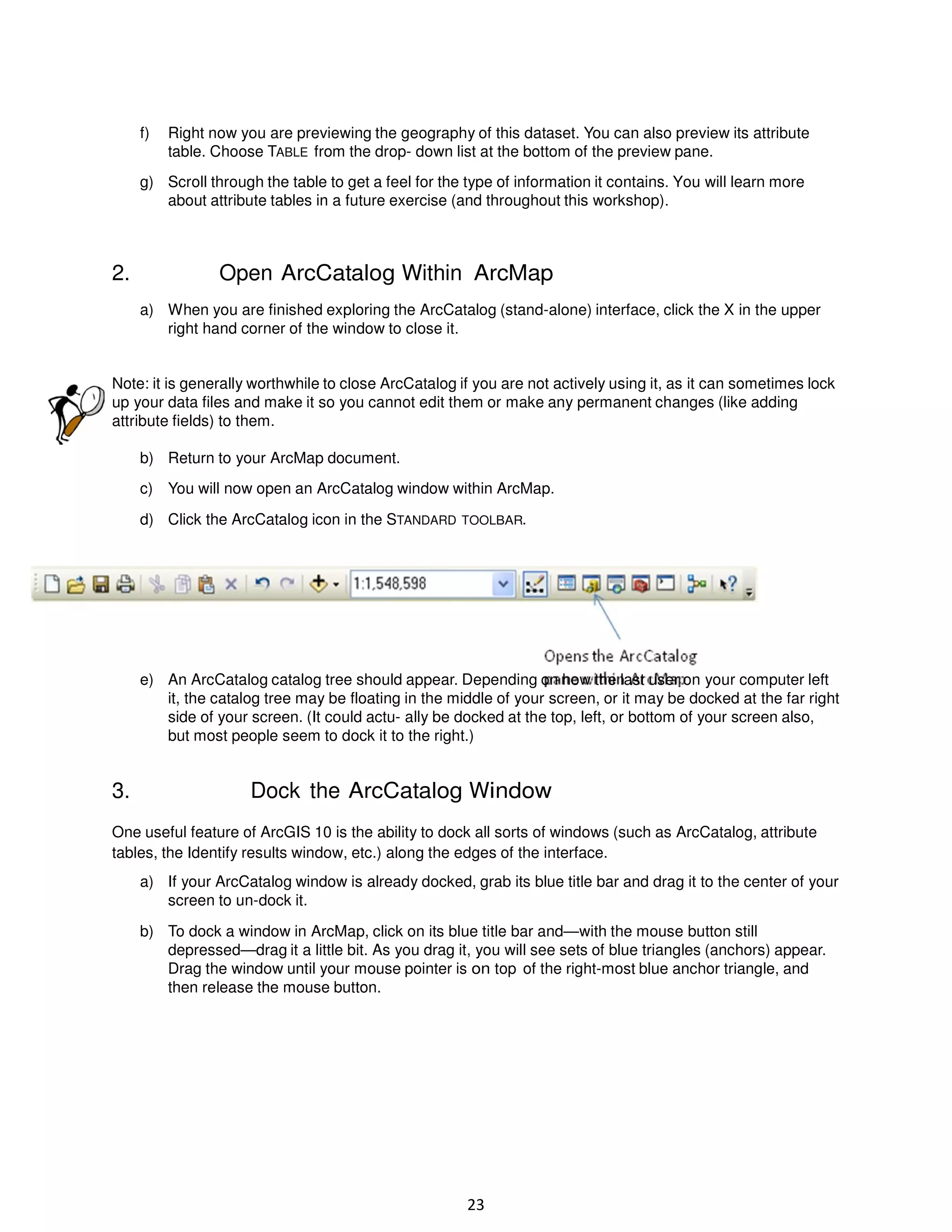 f)

Right now you are previewing the geography of this dataset. You can also preview its attribute
table. Choose TABLE from the drop- down list at the bottom of the preview pane.

g) Scroll through the table to get a feel for the type of information it contains. You will learn more
about attribute tables in a future exercise (and throughout this workshop).

2.

Open ArcCatalog Within ArcMap
a) When you are finished exploring the ArcCatalog (stand-alone) interface, click the X in the upper
right hand corner of the window to close it.

Note: it is generally worthwhile to close ArcCatalog if you are not actively using it, as it can sometimes lock
up your data files and make it so you cannot edit them or make any permanent changes (like adding
attribute fields) to them.
b) Return to your ArcMap document.
c) You will now open an ArcCatalog window within ArcMap.
d) Click the ArcCatalog icon in the STANDARD TOOLBAR.

e) An ArcCatalog catalog tree should appear. Depending on how the last user on your computer left
it, the catalog tree may be floating in the middle of your screen, or it may be docked at the far right
side of your screen. (It could actu- ally be docked at the top, left, or bottom of your screen also,
but most people seem to dock it to the right.)

3.

Dock the ArcCatalog Window

One useful feature of ArcGIS 10 is the ability to dock all sorts of windows (such as ArcCatalog, attribute
tables, the Identify results window, etc.) along the edges of the interface.
a) If your ArcCatalog window is already docked, grab its blue title bar and drag it to the center of your
screen to un-dock it.
b) To dock a window in ArcMap, click on its blue title bar and—with the mouse button still
depressed—drag it a little bit. As you drag it, you will see sets of blue triangles (anchors) appear.
Drag the window until your mouse pointer is on top of the right-most blue anchor triangle, and
then release the mouse button.

23

 