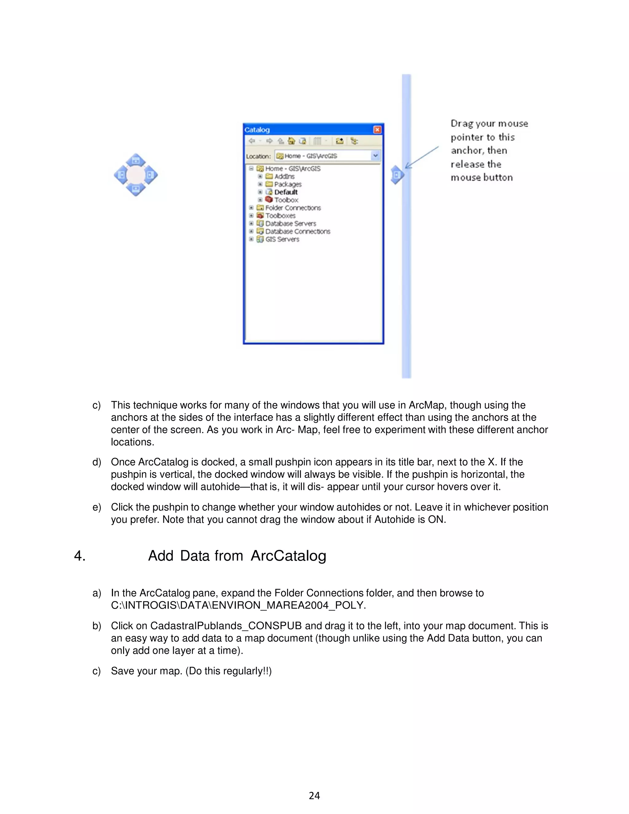 c) This technique works for many of the windows that you will use in ArcMap, though using the
anchors at the sides of the interface has a slightly different effect than using the anchors at the
center of the screen. As you work in Arc- Map, feel free to experiment with these different anchor
locations.
d) Once ArcCatalog is docked, a small pushpin icon appears in its title bar, next to the X. If the
pushpin is vertical, the docked window will always be visible. If the pushpin is horizontal, the
docked window will autohide—that is, it will dis- appear until your cursor hovers over it.
e) Click the pushpin to change whether your window autohides or not. Leave it in whichever position
you prefer. Note that you cannot drag the window about if Autohide is ON.

4.

Add Data from ArcCatalog
a) In the ArcCatalog pane, expand the Folder Connections folder, and then browse to
C:INTROGISDATAENVIRON_MAREA2004_POLY.
b) Click on CadastralPublands_CONSPUB and drag it to the left, into your map document. This is
an easy way to add data to a map document (though unlike using the Add Data button, you can
only add one layer at a time).
c) Save your map. (Do this regularly!!)

24

 