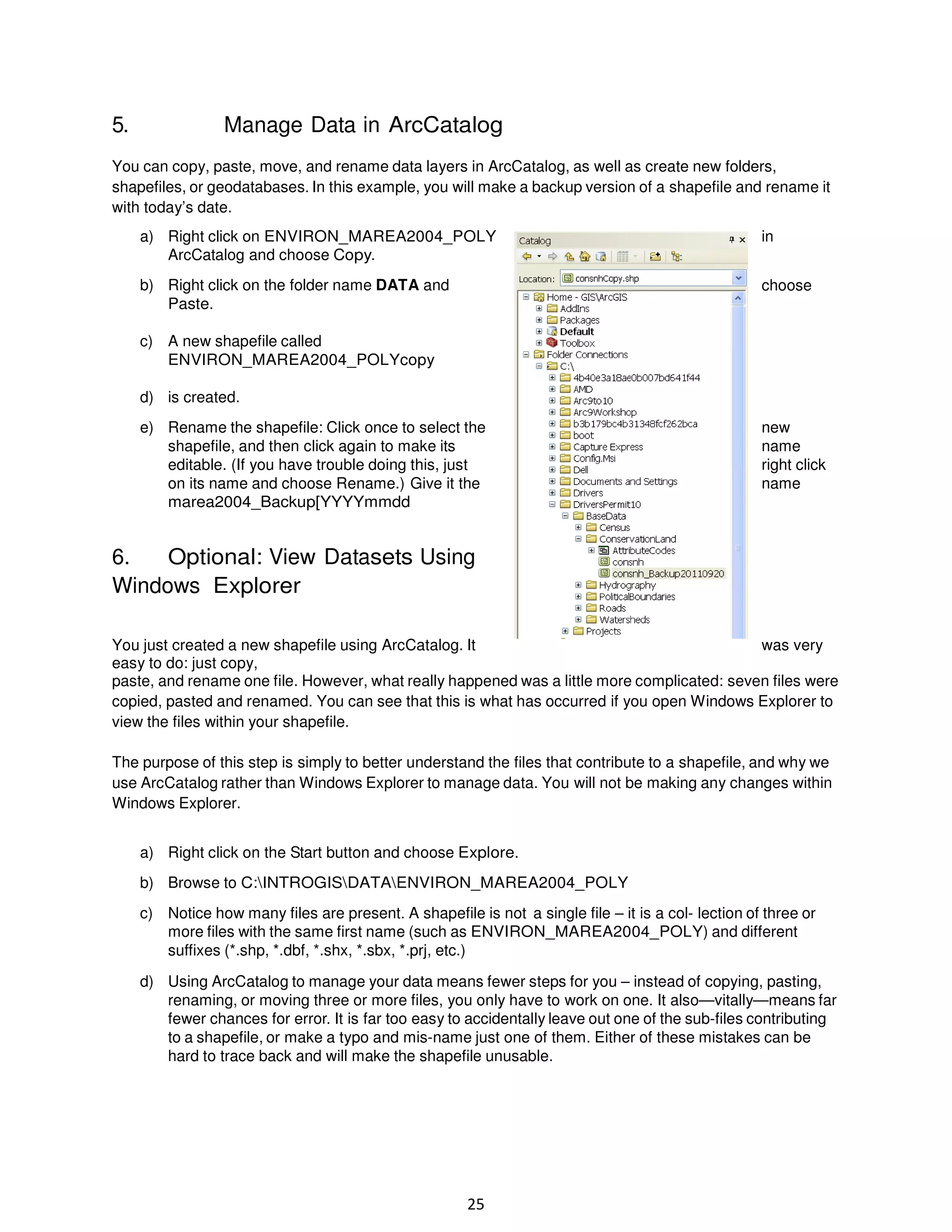 5.

Manage Data in ArcCatalog

You can copy, paste, move, and rename data layers in ArcCatalog, as well as create new folders,
shapefiles, or geodatabases. In this example, you will make a backup version of a shapefile and rename it
with today’s date.
a) Right click on ENVIRON_MAREA2004_POLY
ArcCatalog and choose Copy.

in

b) Right click on the folder name DATA and
Paste.

choose

c) A new shapefile called
ENVIRON_MAREA2004_POLYcopy
d) is created.
e) Rename the shapefile: Click once to select the
shapefile, and then click again to make its
editable. (If you have trouble doing this, just
on its name and choose Rename.) Give it the
marea2004_Backup[YYYYmmdd

new
name
right click
name

6.
Optional: View Datasets Using
Windows Explorer
You just created a new shapefile using ArcCatalog. It
was very
easy to do: just copy,
paste, and rename one file. However, what really happened was a little more complicated: seven files were
copied, pasted and renamed. You can see that this is what has occurred if you open Windows Explorer to
view the files within your shapefile.
The purpose of this step is simply to better understand the files that contribute to a shapefile, and why we
use ArcCatalog rather than Windows Explorer to manage data. You will not be making any changes within
Windows Explorer.
a) Right click on the Start button and choose Explore.
b) Browse to C:INTROGISDATAENVIRON_MAREA2004_POLY
c) Notice how many files are present. A shapefile is not a single file – it is a col- lection of three or
more files with the same first name (such as ENVIRON_MAREA2004_POLY) and different
suffixes (*.shp, *.dbf, *.shx, *.sbx, *.prj, etc.)
d) Using ArcCatalog to manage your data means fewer steps for you – instead of copying, pasting,
renaming, or moving three or more files, you only have to work on one. It also—vitally—means far
fewer chances for error. It is far too easy to accidentally leave out one of the sub-files contributing
to a shapefile, or make a typo and mis-name just one of them. Either of these mistakes can be
hard to trace back and will make the shapefile unusable.

25

 