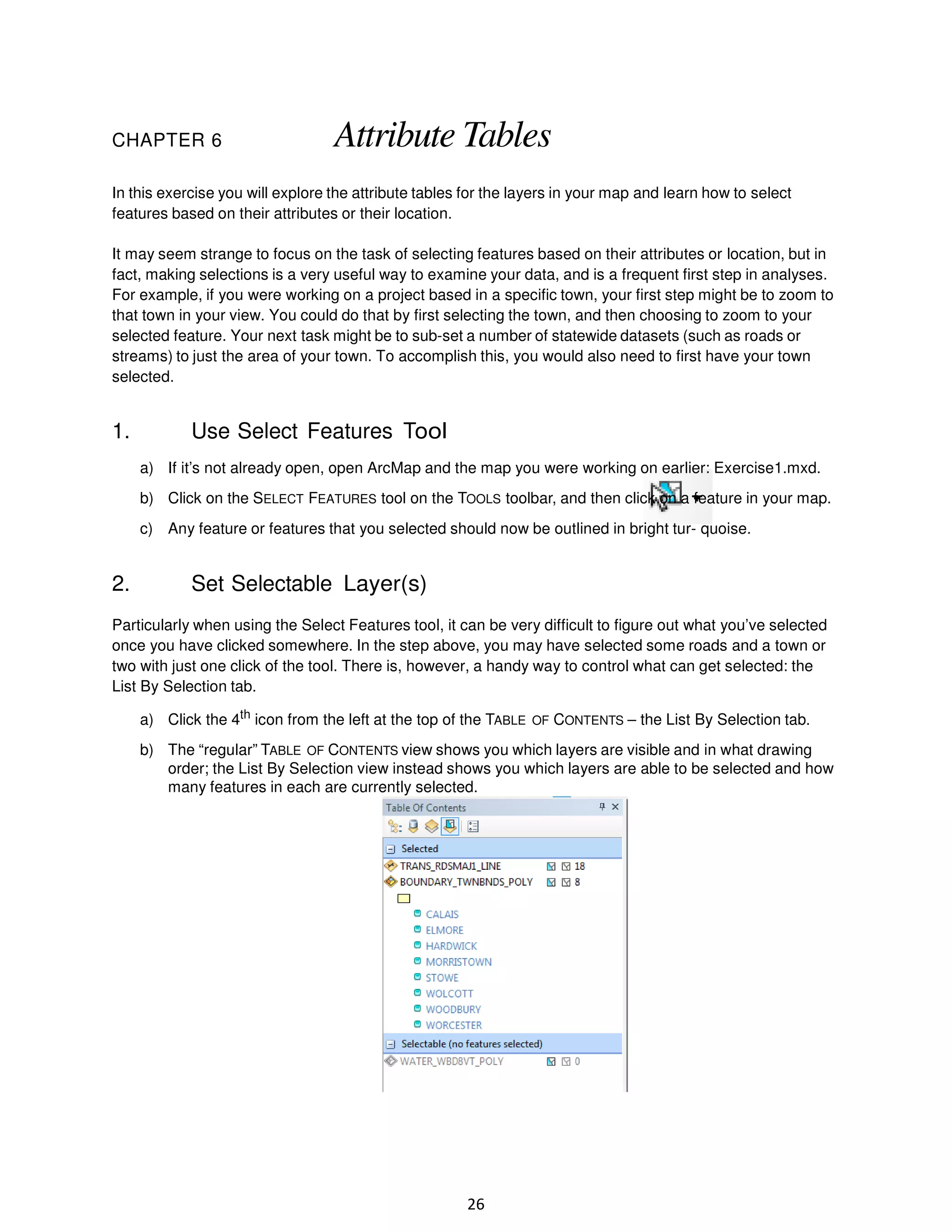 CHAPTER 6

Attribute Tables

In this exercise you will explore the attribute tables for the layers in your map and learn how to select
features based on their attributes or their location.
It may seem strange to focus on the task of selecting features based on their attributes or location, but in
fact, making selections is a very useful way to examine your data, and is a frequent first step in analyses.
For example, if you were working on a project based in a specific town, your first step might be to zoom to
that town in your view. You could do that by first selecting the town, and then choosing to zoom to your
selected feature. Your next task might be to sub-set a number of statewide datasets (such as roads or
streams) to just the area of your town. To accomplish this, you would also need to first have your town
selected.

1.

Use Select Features Tool
a) If it’s not already open, open ArcMap and the map you were working on earlier: Exercise1.mxd.
b) Click on the SELECT FEATURES tool on the TOOLS toolbar, and then click on a feature in your map.
c) Any feature or features that you selected should now be outlined in bright tur- quoise.

2.

Set Selectable Layer(s)

Particularly when using the Select Features tool, it can be very difficult to figure out what you’ve selected
once you have clicked somewhere. In the step above, you may have selected some roads and a town or
two with just one click of the tool. There is, however, a handy way to control what can get selected: the
List By Selection tab.
a) Click the 4th icon from the left at the top of the TABLE OF CONTENTS – the List By Selection tab.
b) The “regular” TABLE OF CONTENTS view shows you which layers are visible and in what drawing
order; the List By Selection view instead shows you which layers are able to be selected and how
many features in each are currently selected.

26

 