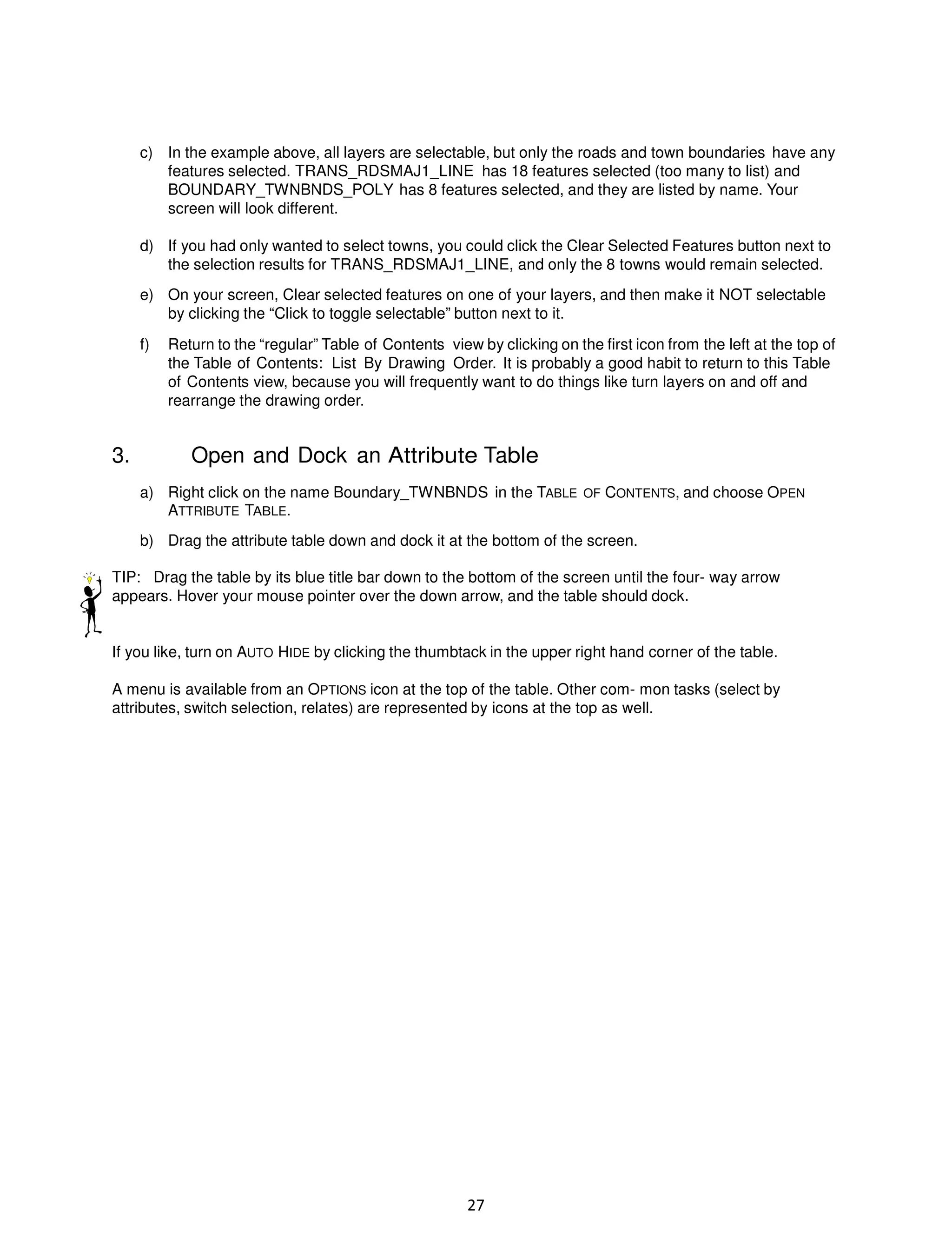 c) In the example above, all layers are selectable, but only the roads and town boundaries have any
features selected. TRANS_RDSMAJ1_LINE has 18 features selected (too many to list) and
BOUNDARY_TWNBNDS_POLY has 8 features selected, and they are listed by name. Your
screen will look different.
d) If you had only wanted to select towns, you could click the Clear Selected Features button next to
the selection results for TRANS_RDSMAJ1_LINE, and only the 8 towns would remain selected.
e) On your screen, Clear selected features on one of your layers, and then make it NOT selectable
by clicking the “Click to toggle selectable” button next to it.
f)

3.

Return to the “regular” Table of Contents view by clicking on the first icon from the left at the top of
the Table of Contents: List By Drawing Order. It is probably a good habit to return to this Table
of Contents view, because you will frequently want to do things like turn layers on and off and
rearrange the drawing order.

Open and Dock an Attribute Table
a) Right click on the name Boundary_TWNBNDS in the TABLE OF CONTENTS, and choose OPEN
ATTRIBUTE TABLE.
b) Drag the attribute table down and dock it at the bottom of the screen.

TIP: Drag the table by its blue title bar down to the bottom of the screen until the four- way arrow
appears. Hover your mouse pointer over the down arrow, and the table should dock.

If you like, turn on AUTO HIDE by clicking the thumbtack in the upper right hand corner of the table.
A menu is available from an OPTIONS icon at the top of the table. Other com- mon tasks (select by
attributes, switch selection, relates) are represented by icons at the top as well.

27

 