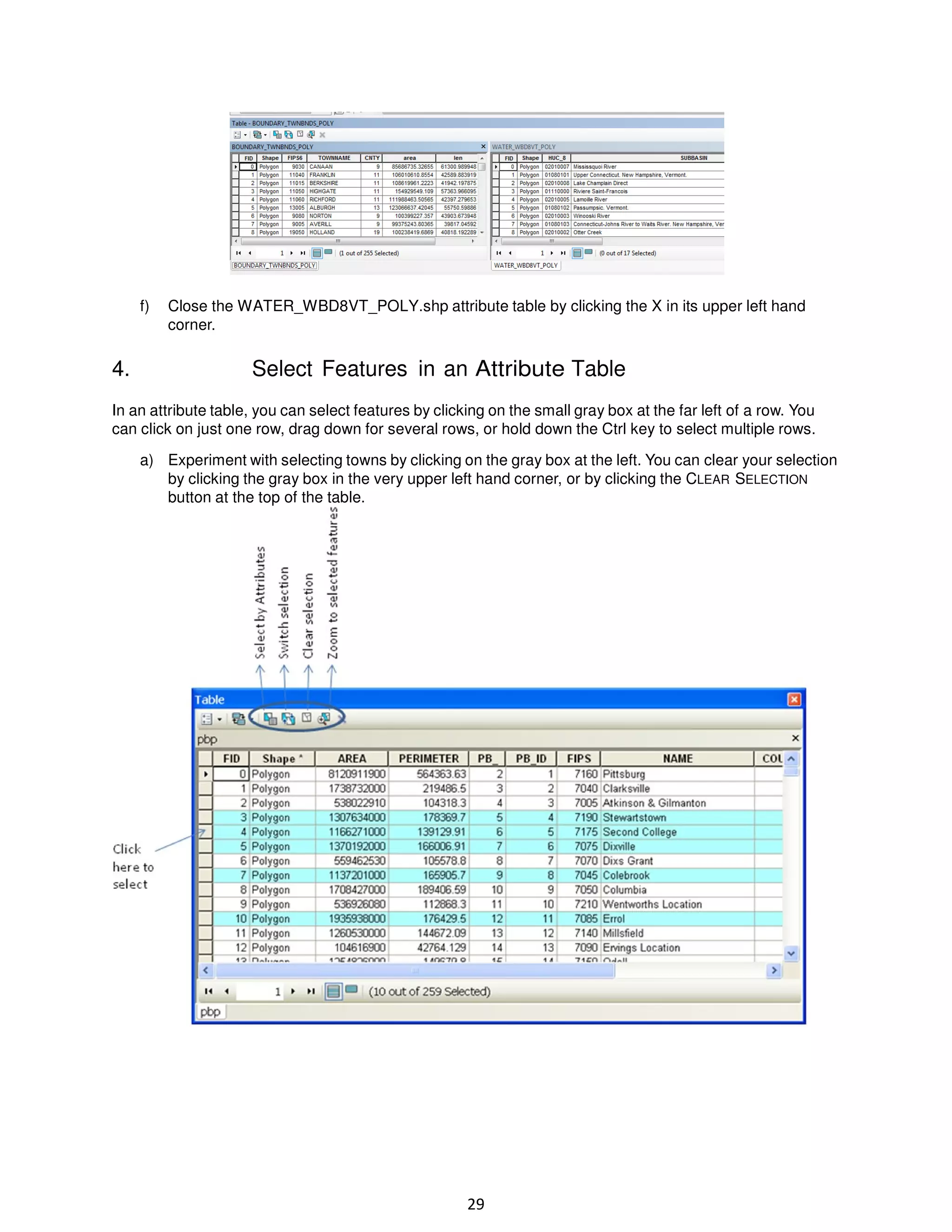 f)

4.

Close the WATER_WBD8VT_POLY.shp attribute table by clicking the X in its upper left hand
corner.

Select Features in an Attribute Table

In an attribute table, you can select features by clicking on the small gray box at the far left of a row. You
can click on just one row, drag down for several rows, or hold down the Ctrl key to select multiple rows.
a) Experiment with selecting towns by clicking on the gray box at the left. You can clear your selection
by clicking the gray box in the very upper left hand corner, or by clicking the CLEAR SELECTION
button at the top of the table.

29

 