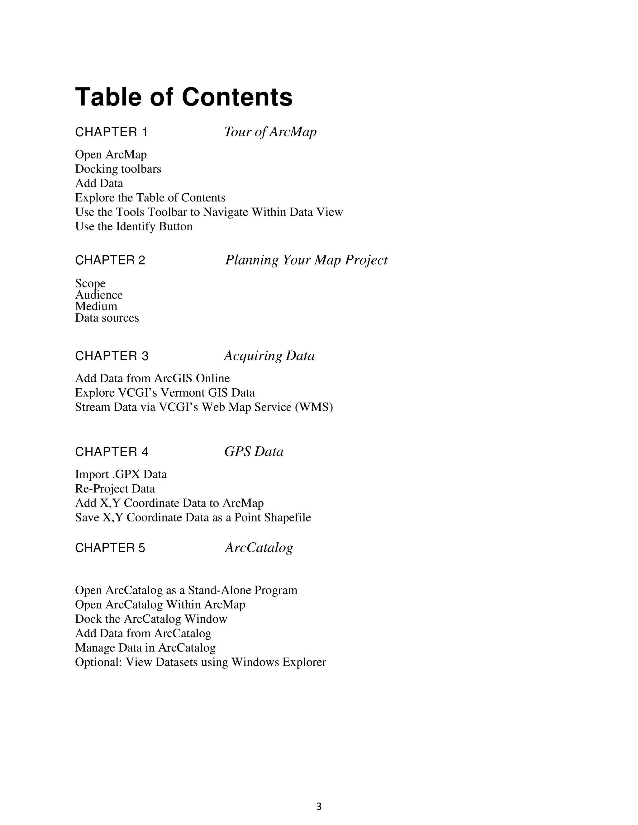 Table of Contents
CHAPTER 1

Tour of ArcMap

Open ArcMap
Docking toolbars
Add Data
Explore the Table of Contents
Use the Tools Toolbar to Navigate Within Data View
Use the Identify Button
CHAPTER 2

Planning Your Map Project

Scope
Audience
Medium
Data sources
CHAPTER 3

Acquiring Data

Add Data from ArcGIS Online
Explore VCGI’s Vermont GIS Data
Stream Data via VCGI’s Web Map Service (WMS)

CHAPTER 4

GPS Data

Import .GPX Data
Re-Project Data
Add X,Y Coordinate Data to ArcMap
Save X,Y Coordinate Data as a Point Shapefile
CHAPTER 5

ArcCatalog

Open ArcCatalog as a Stand-Alone Program
Open ArcCatalog Within ArcMap
Dock the ArcCatalog Window
Add Data from ArcCatalog
Manage Data in ArcCatalog
Optional: View Datasets using Windows Explorer

3

 