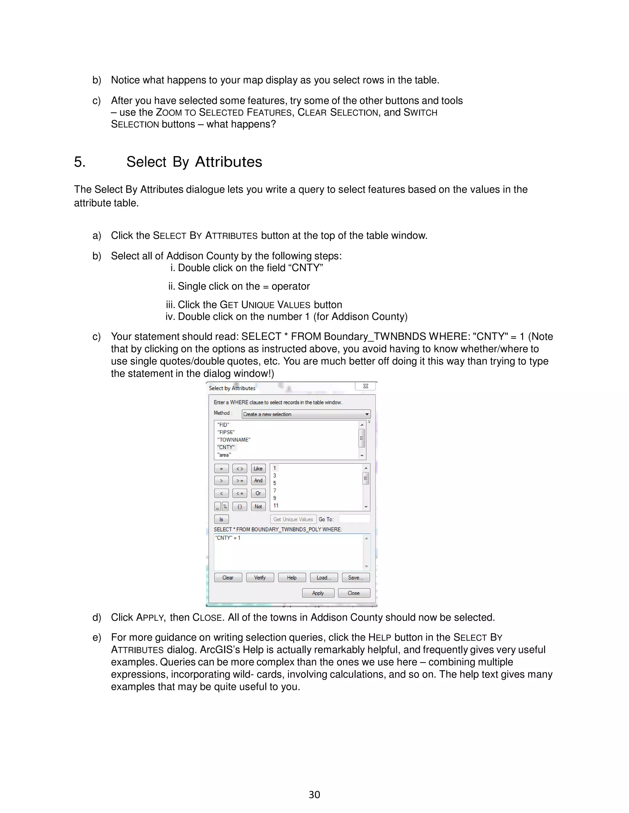 b) Notice what happens to your map display as you select rows in the table.
c) After you have selected some features, try some of the other buttons and tools
– use the ZOOM TO SELECTED FEATURES, CLEAR SELECTION, and SWITCH
SELECTION buttons – what happens?

5.

Select By Attributes

The Select By Attributes dialogue lets you write a query to select features based on the values in the
attribute table.
a) Click the SELECT BY ATTRIBUTES button at the top of the table window.
b) Select all of Addison County by the following steps:
i. Double click on the field “CNTY”
ii. Single click on the = operator
iii. Click the GET UNIQUE VALUES button
iv. Double click on the number 1 (for Addison County)
c) Your statement should read: SELECT * FROM Boundary_TWNBNDS WHERE: "CNTY" = 1 (Note
that by clicking on the options as instructed above, you avoid having to know whether/where to
use single quotes/double quotes, etc. You are much better off doing it this way than trying to type
the statement in the dialog window!)

d) Click APPLY, then CLOSE. All of the towns in Addison County should now be selected.
e) For more guidance on writing selection queries, click the HELP button in the SELECT BY
ATTRIBUTES dialog. ArcGIS’s Help is actually remarkably helpful, and frequently gives very useful
examples. Queries can be more complex than the ones we use here – combining multiple
expressions, incorporating wild- cards, involving calculations, and so on. The help text gives many
examples that may be quite useful to you.

30

 