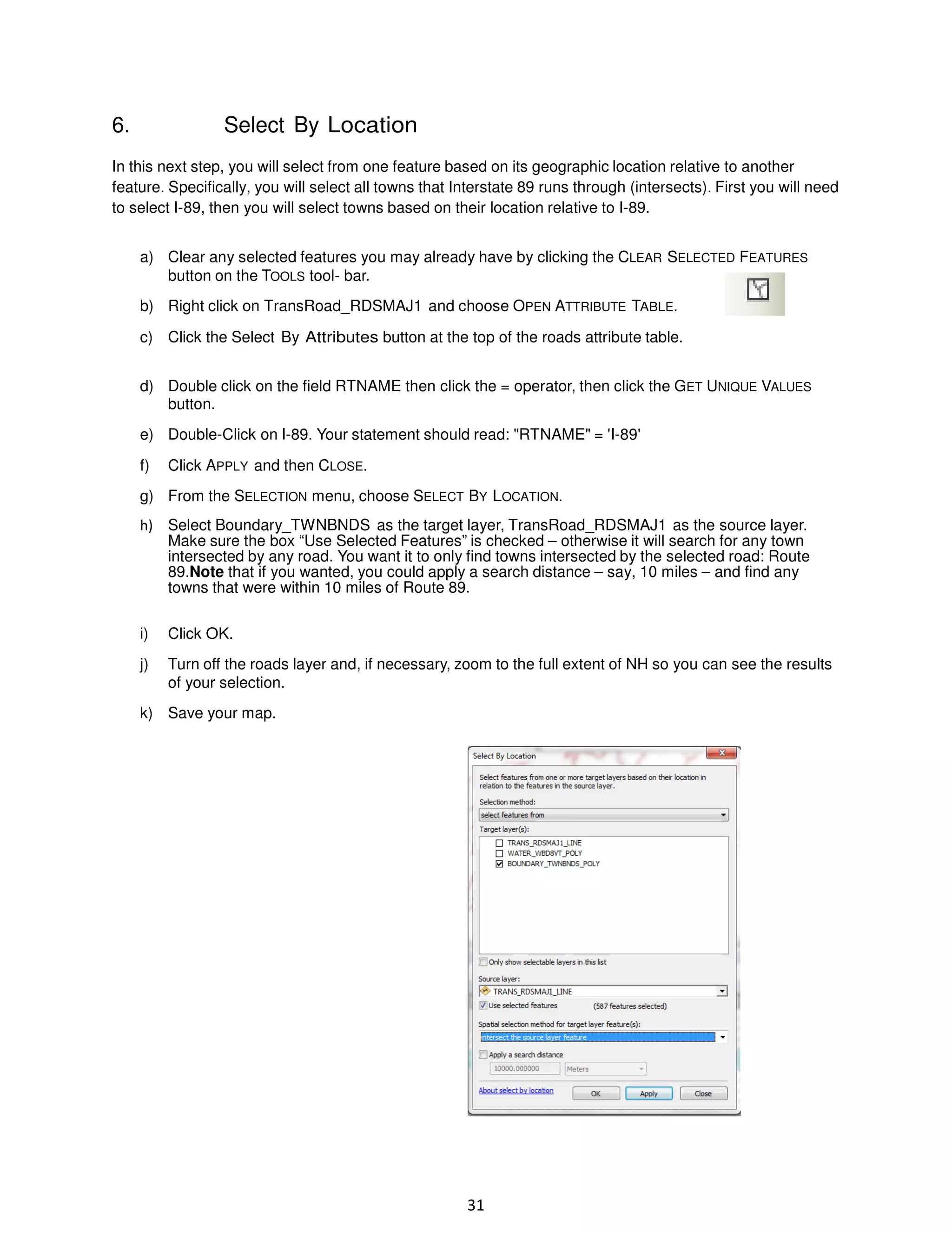 6.

Select By Location

In this next step, you will select from one feature based on its geographic location relative to another
feature. Specifically, you will select all towns that Interstate 89 runs through (intersects). First you will need
to select I-89, then you will select towns based on their location relative to I-89.
a) Clear any selected features you may already have by clicking the CLEAR SELECTED FEATURES
button on the TOOLS tool- bar.
b) Right click on TransRoad_RDSMAJ1 and choose OPEN ATTRIBUTE TABLE.
c) Click the Select By Attributes button at the top of the roads attribute table.
d) Double click on the field RTNAME then click the = operator, then click the GET UNIQUE VALUES
button.
e) Double-Click on I-89. Your statement should read: "RTNAME" = 'I-89'
f)

Click APPLY and then CLOSE.

g) From the SELECTION menu, choose SELECT BY LOCATION.
h) Select Boundary_TWNBNDS as the target layer, TransRoad_RDSMAJ1 as the source layer.
Make sure the box “Use Selected Features” is checked – otherwise it will search for any town
intersected by any road. You want it to only find towns intersected by the selected road: Route
89.Note that if you wanted, you could apply a search distance – say, 10 miles – and find any
towns that were within 10 miles of Route 89.
i)

Click OK.

j)

Turn off the roads layer and, if necessary, zoom to the full extent of NH so you can see the results
of your selection.

k) Save your map.

31

 