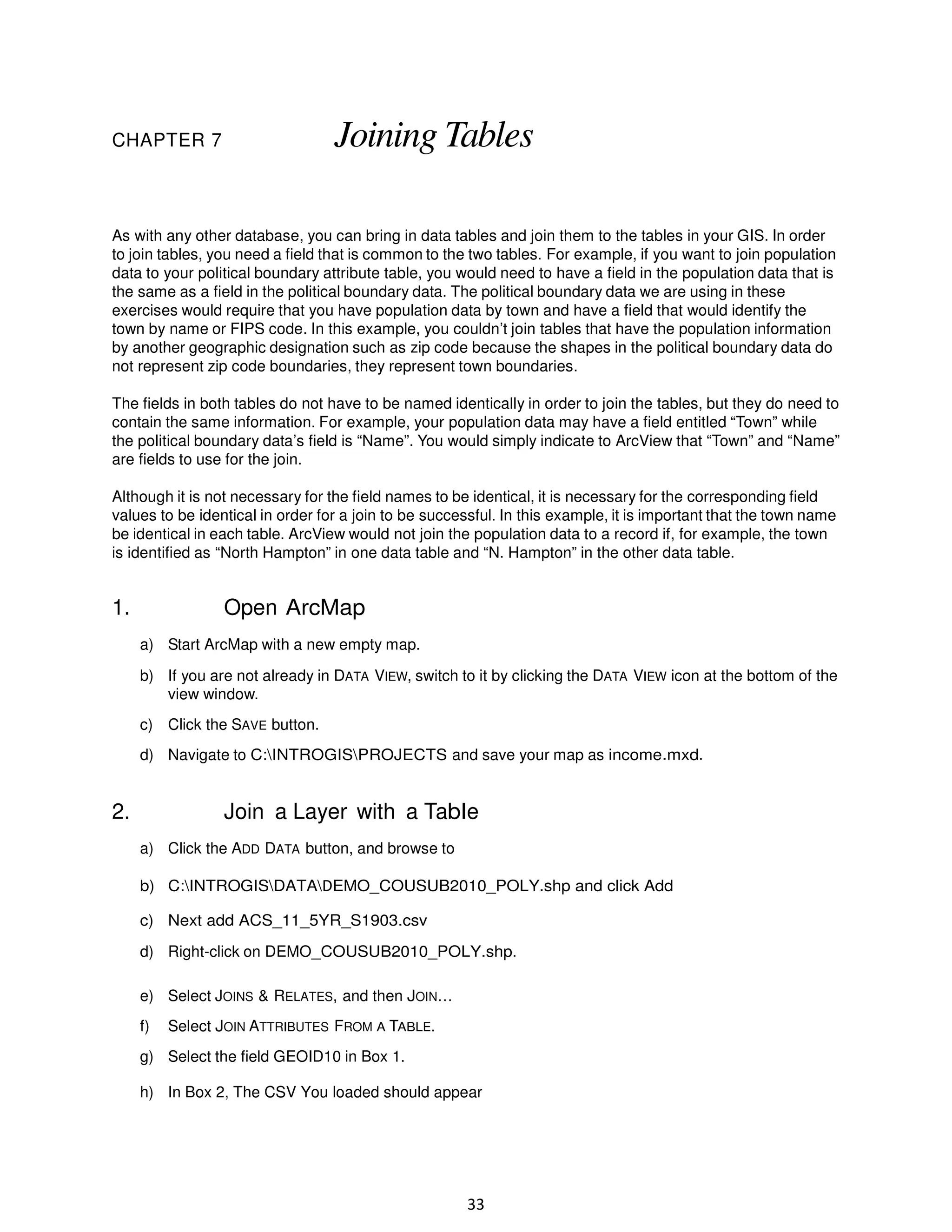 Joining Tables

CHAPTER 7

As with any other database, you can bring in data tables and join them to the tables in your GIS. In order
to join tables, you need a field that is common to the two tables. For example, if you want to join population
data to your political boundary attribute table, you would need to have a field in the population data that is
the same as a field in the political boundary data. The political boundary data we are using in these
exercises would require that you have population data by town and have a field that would identify the
town by name or FIPS code. In this example, you couldn’t join tables that have the population information
by another geographic designation such as zip code because the shapes in the political boundary data do
not represent zip code boundaries, they represent town boundaries.
The fields in both tables do not have to be named identically in order to join the tables, but they do need to
contain the same information. For example, your population data may have a field entitled “Town” while
the political boundary data’s field is “Name”. You would simply indicate to ArcView that “Town” and “Name”
are fields to use for the join.
Although it is not necessary for the field names to be identical, it is necessary for the corresponding field
values to be identical in order for a join to be successful. In this example, it is important that the town name
be identical in each table. ArcView would not join the population data to a record if, for example, the town
is identified as “North Hampton” in one data table and “N. Hampton” in the other data table.

1.

Open ArcMap
a) Start ArcMap with a new empty map.
b) If you are not already in DATA VIEW, switch to it by clicking the DATA VIEW icon at the bottom of the
view window.
c) Click the SAVE button.
d) Navigate to C:INTROGISPROJECTS and save your map as income.mxd.

2.

Join a Layer with a Table
a) Click the ADD DATA button, and browse to
b) C:INTROGISDATADEMO_COUSUB2010_POLY.shp and click Add
c) Next add ACS_11_5YR_S1903.csv
d) Right-click on DEMO_COUSUB2010_POLY.shp.
e) Select JOINS & RELATES, and then JOIN…
f)

Select JOIN ATTRIBUTES FROM A TABLE.

g) Select the field GEOID10 in Box 1.
h) In Box 2, The CSV You loaded should appear

33

 