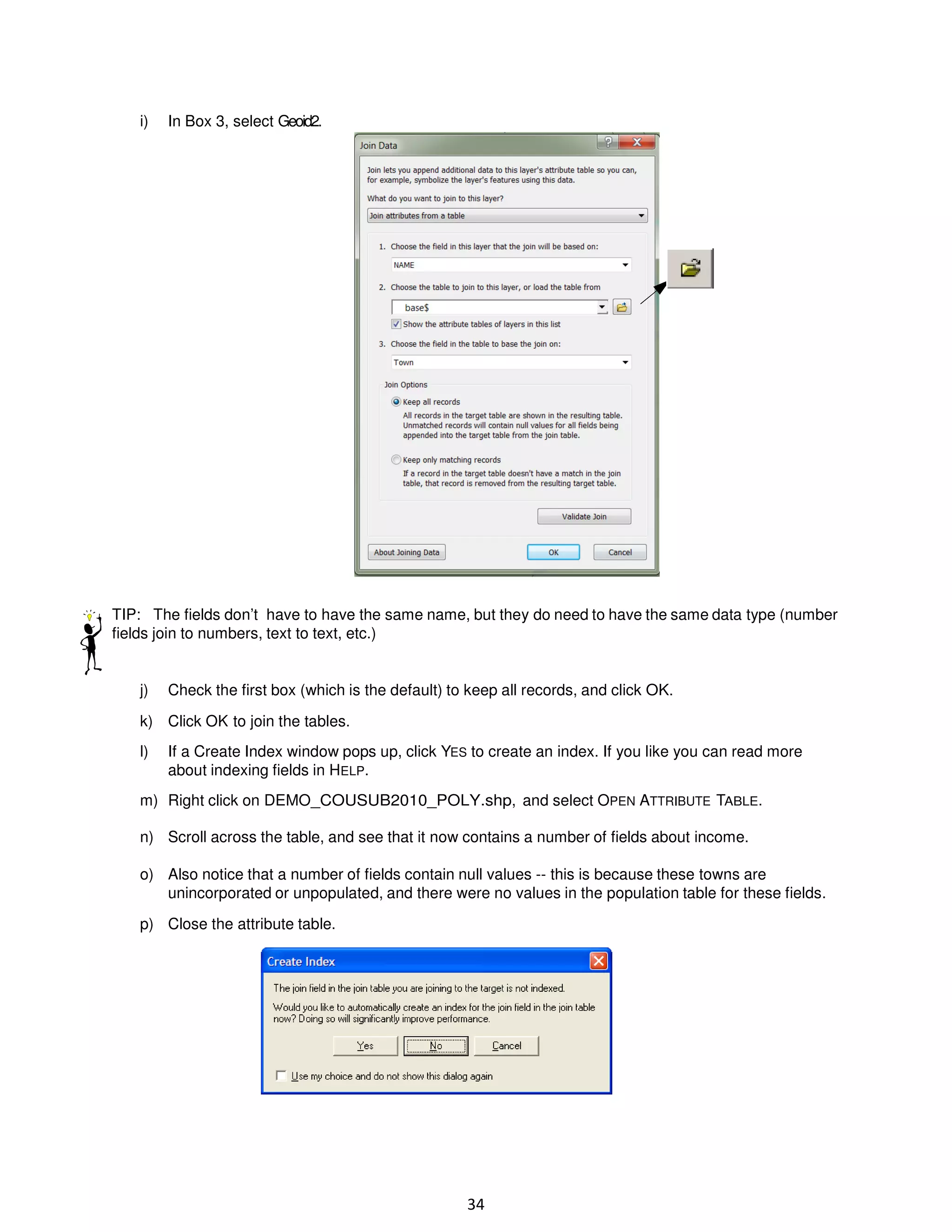 i)

In Box 3, select Geoid2.

TIP: The fields don’t have to have the same name, but they do need to have the same data type (number
fields join to numbers, text to text, etc.)

j)

Check the first box (which is the default) to keep all records, and click OK.

k) Click OK to join the tables.
l)

If a Create Index window pops up, click YES to create an index. If you like you can read more
about indexing fields in HELP.

m) Right click on DEMO_COUSUB2010_POLY.shp, and select OPEN ATTRIBUTE TABLE.
n) Scroll across the table, and see that it now contains a number of fields about income.
o) Also notice that a number of fields contain null values -- this is because these towns are
unincorporated or unpopulated, and there were no values in the population table for these fields.
p) Close the attribute table.

34

 