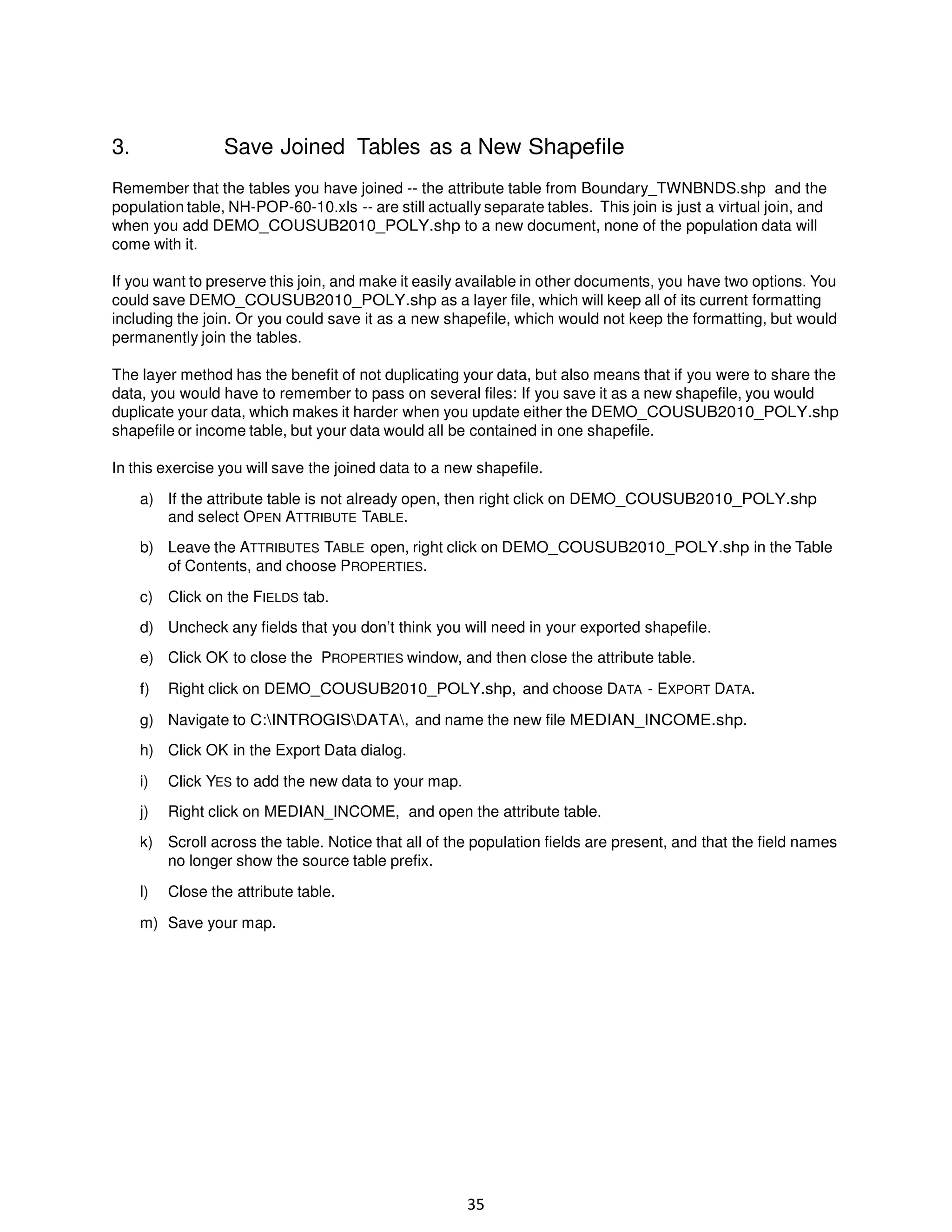 3.

Save Joined Tables as a New Shapefile

Remember that the tables you have joined -- the attribute table from Boundary_TWNBNDS.shp and the
population table, NH-POP-60-10.xls -- are still actually separate tables. This join is just a virtual join, and
when you add DEMO_COUSUB2010_POLY.shp to a new document, none of the population data will
come with it.
If you want to preserve this join, and make it easily available in other documents, you have two options. You
could save DEMO_COUSUB2010_POLY.shp as a layer file, which will keep all of its current formatting
including the join. Or you could save it as a new shapefile, which would not keep the formatting, but would
permanently join the tables.
The layer method has the benefit of not duplicating your data, but also means that if you were to share the
data, you would have to remember to pass on several files: If you save it as a new shapefile, you would
duplicate your data, which makes it harder when you update either the DEMO_COUSUB2010_POLY.shp
shapefile or income table, but your data would all be contained in one shapefile.
In this exercise you will save the joined data to a new shapefile.
a) If the attribute table is not already open, then right click on DEMO_COUSUB2010_POLY.shp
and select OPEN ATTRIBUTE TABLE.
b) Leave the ATTRIBUTES TABLE open, right click on DEMO_COUSUB2010_POLY.shp in the Table
of Contents, and choose PROPERTIES.
c) Click on the FIELDS tab.
d) Uncheck any fields that you don’t think you will need in your exported shapefile.
e) Click OK to close the PROPERTIES window, and then close the attribute table.
f)

Right click on DEMO_COUSUB2010_POLY.shp, and choose DATA - EXPORT DATA.

g) Navigate to C:INTROGISDATA, and name the new file MEDIAN_INCOME.shp.
h) Click OK in the Export Data dialog.
i)

Click YES to add the new data to your map.

j)

Right click on MEDIAN_INCOME, and open the attribute table.

k) Scroll across the table. Notice that all of the population fields are present, and that the field names
no longer show the source table prefix.
l)

Close the attribute table.

m) Save your map.

35

 