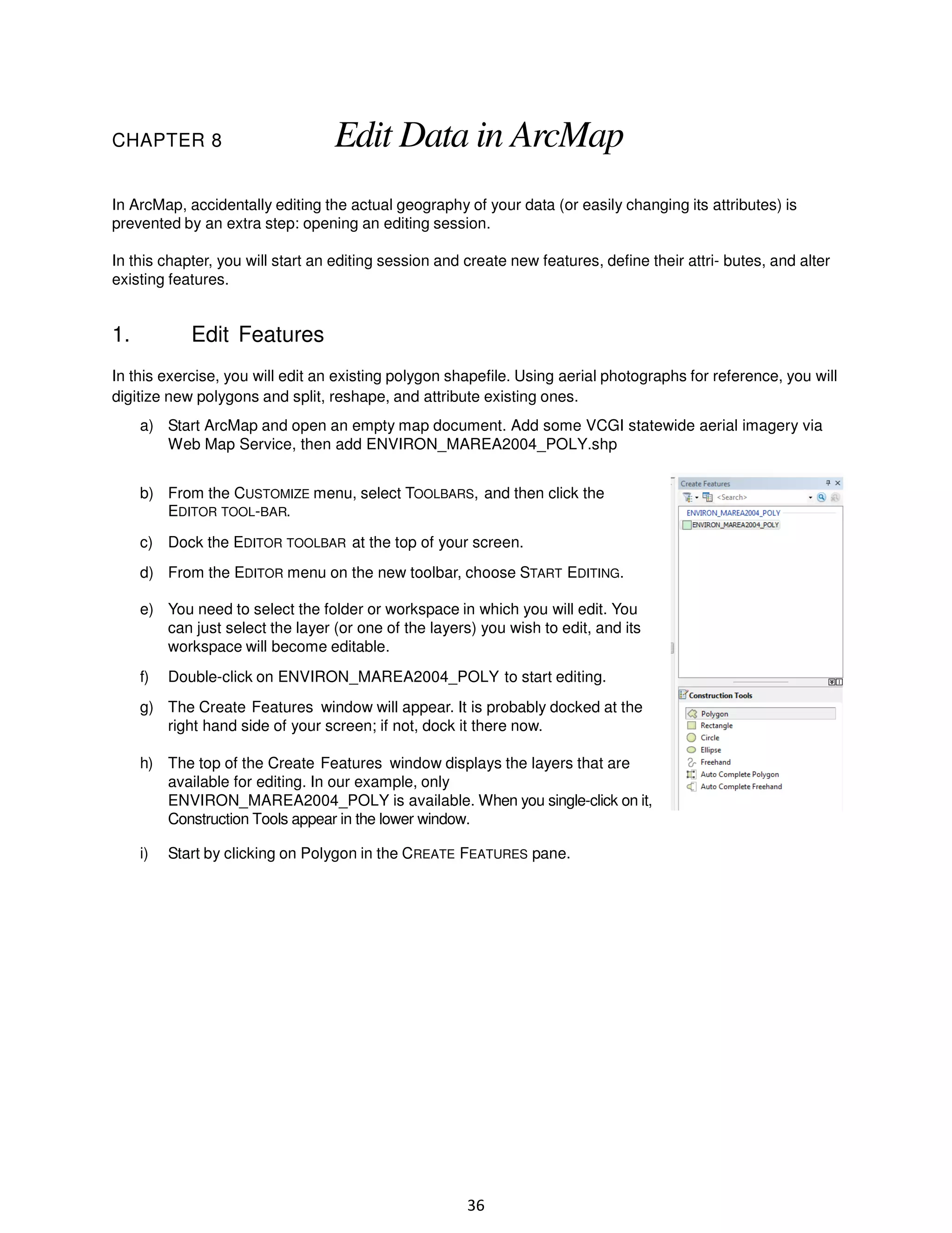 CHAPTER 8

Edit Data in ArcMap

In ArcMap, accidentally editing the actual geography of your data (or easily changing its attributes) is
prevented by an extra step: opening an editing session.
In this chapter, you will start an editing session and create new features, define their attri- butes, and alter
existing features.

1.

Edit Features

In this exercise, you will edit an existing polygon shapefile. Using aerial photographs for reference, you will
digitize new polygons and split, reshape, and attribute existing ones.
a) Start ArcMap and open an empty map document. Add some VCGI statewide aerial imagery via
Web Map Service, then add ENVIRON_MAREA2004_POLY.shp
b) From the CUSTOMIZE menu, select TOOLBARS, and then click the
EDITOR TOOL-BAR.
c) Dock the EDITOR TOOLBAR at the top of your screen.
d) From the EDITOR menu on the new toolbar, choose START EDITING.
e) You need to select the folder or workspace in which you will edit. You
can just select the layer (or one of the layers) you wish to edit, and its
workspace will become editable.
f)

Double-click on ENVIRON_MAREA2004_POLY to start editing.

g) The Create Features window will appear. It is probably docked at the
right hand side of your screen; if not, dock it there now.
h) The top of the Create Features window displays the layers that are
available for editing. In our example, only
ENVIRON_MAREA2004_POLY is available. When you single-click on it,
Construction Tools appear in the lower window.
i)

Start by clicking on Polygon in the CREATE FEATURES pane.

36

 