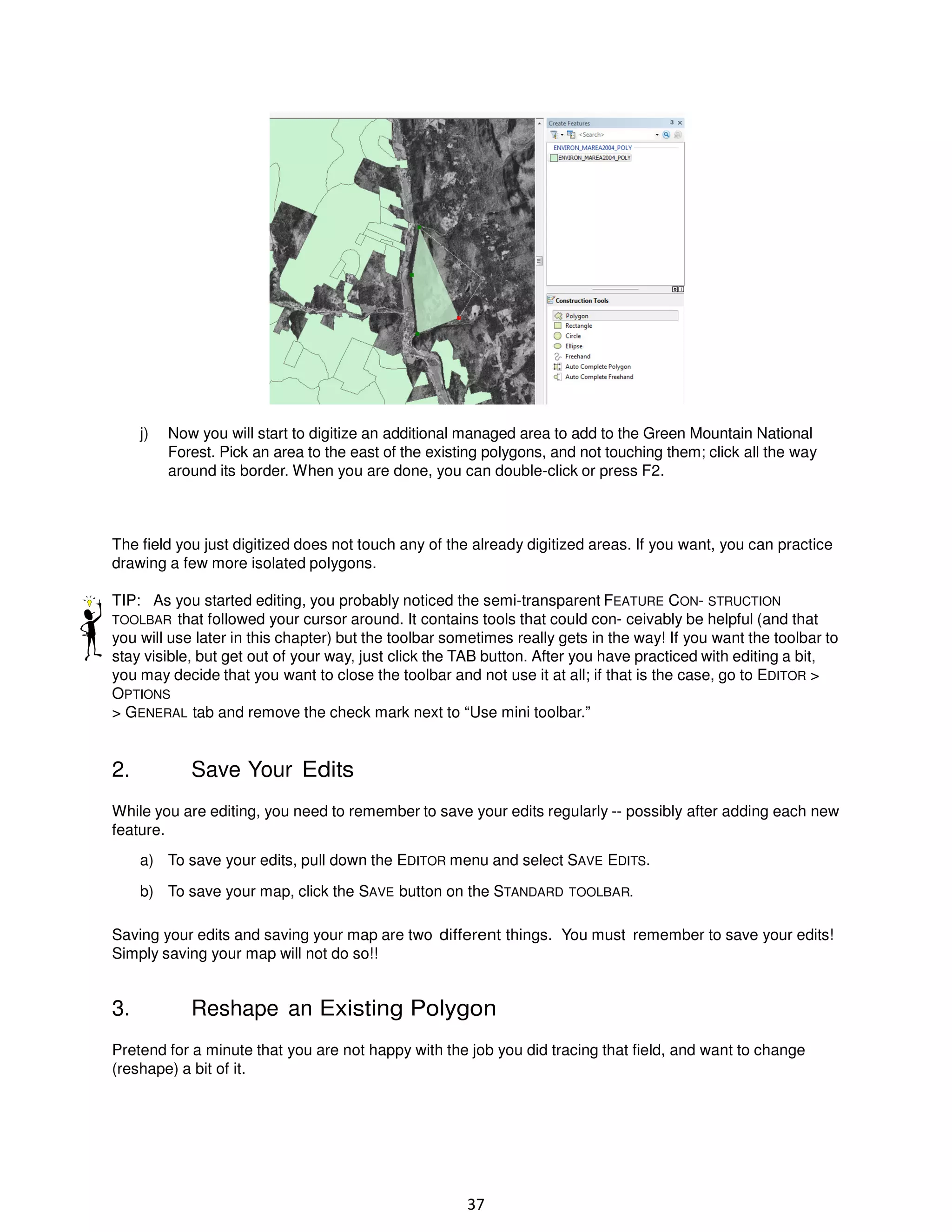j)

Now you will start to digitize an additional managed area to add to the Green Mountain National
Forest. Pick an area to the east of the existing polygons, and not touching them; click all the way
around its border. When you are done, you can double-click or press F2.

The field you just digitized does not touch any of the already digitized areas. If you want, you can practice
drawing a few more isolated polygons.
TIP: As you started editing, you probably noticed the semi-transparent FEATURE CON- STRUCTION
TOOLBAR that followed your cursor around. It contains tools that could con- ceivably be helpful (and that
you will use later in this chapter) but the toolbar sometimes really gets in the way! If you want the toolbar to
stay visible, but get out of your way, just click the TAB button. After you have practiced with editing a bit,
you may decide that you want to close the toolbar and not use it at all; if that is the case, go to EDITOR >
OPTIONS
> GENERAL tab and remove the check mark next to “Use mini toolbar.”

2.

Save Your Edits

While you are editing, you need to remember to save your edits regularly -- possibly after adding each new
feature.
a) To save your edits, pull down the EDITOR menu and select SAVE EDITS.
b) To save your map, click the SAVE button on the STANDARD TOOLBAR.
Saving your edits and saving your map are two different things. You must remember to save your edits!
Simply saving your map will not do so!!

3.

Reshape an Existing Polygon

Pretend for a minute that you are not happy with the job you did tracing that field, and want to change
(reshape) a bit of it.

37

 