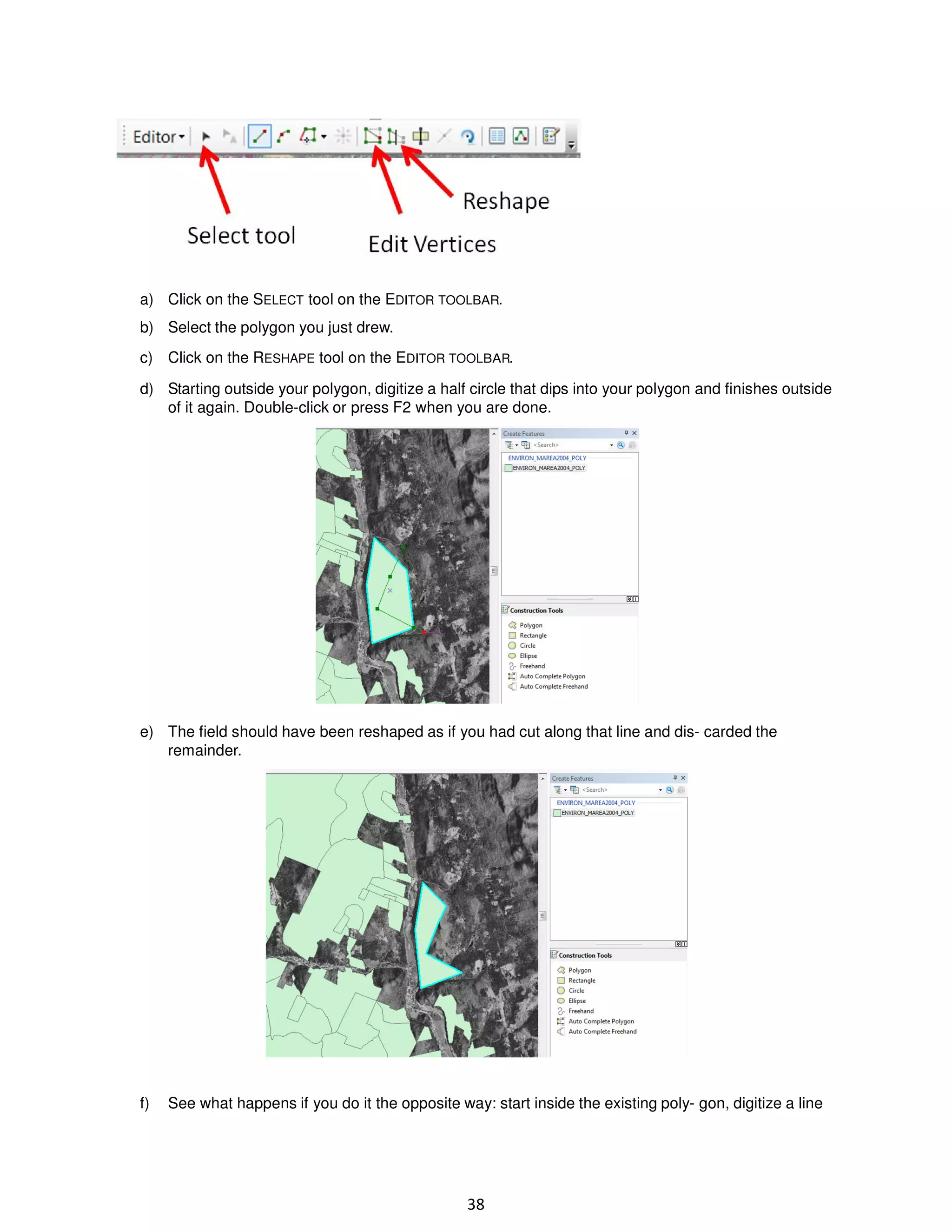 a) Click on the SELECT tool on the EDITOR TOOLBAR.
b) Select the polygon you just drew.
c) Click on the RESHAPE tool on the EDITOR TOOLBAR.
d) Starting outside your polygon, digitize a half circle that dips into your polygon and finishes outside
of it again. Double-click or press F2 when you are done.

e) The field should have been reshaped as if you had cut along that line and dis- carded the
remainder.

f)

See what happens if you do it the opposite way: start inside the existing poly- gon, digitize a line

38

 