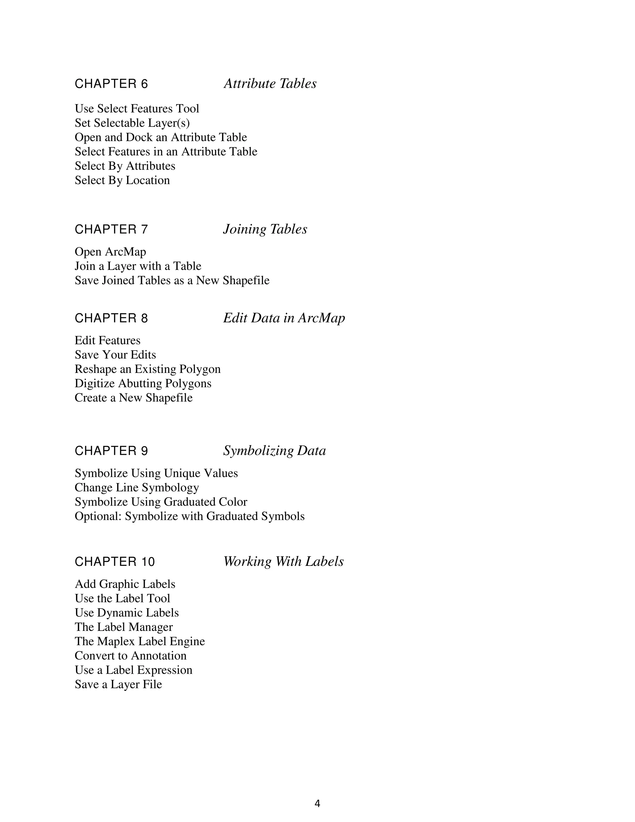 CHAPTER 6

Attribute Tables

Use Select Features Tool
Set Selectable Layer(s)
Open and Dock an Attribute Table
Select Features in an Attribute Table
Select By Attributes
Select By Location

CHAPTER 7

Joining Tables

Open ArcMap
Join a Layer with a Table
Save Joined Tables as a New Shapefile
CHAPTER 8

Edit Data in ArcMap

Edit Features
Save Your Edits
Reshape an Existing Polygon
Digitize Abutting Polygons
Create a New Shapefile

CHAPTER 9

Symbolizing Data

Symbolize Using Unique Values
Change Line Symbology
Symbolize Using Graduated Color
Optional: Symbolize with Graduated Symbols

CHAPTER 10

Working With Labels

Add Graphic Labels
Use the Label Tool
Use Dynamic Labels
The Label Manager
The Maplex Label Engine
Convert to Annotation
Use a Label Expression
Save a Layer File

4

 