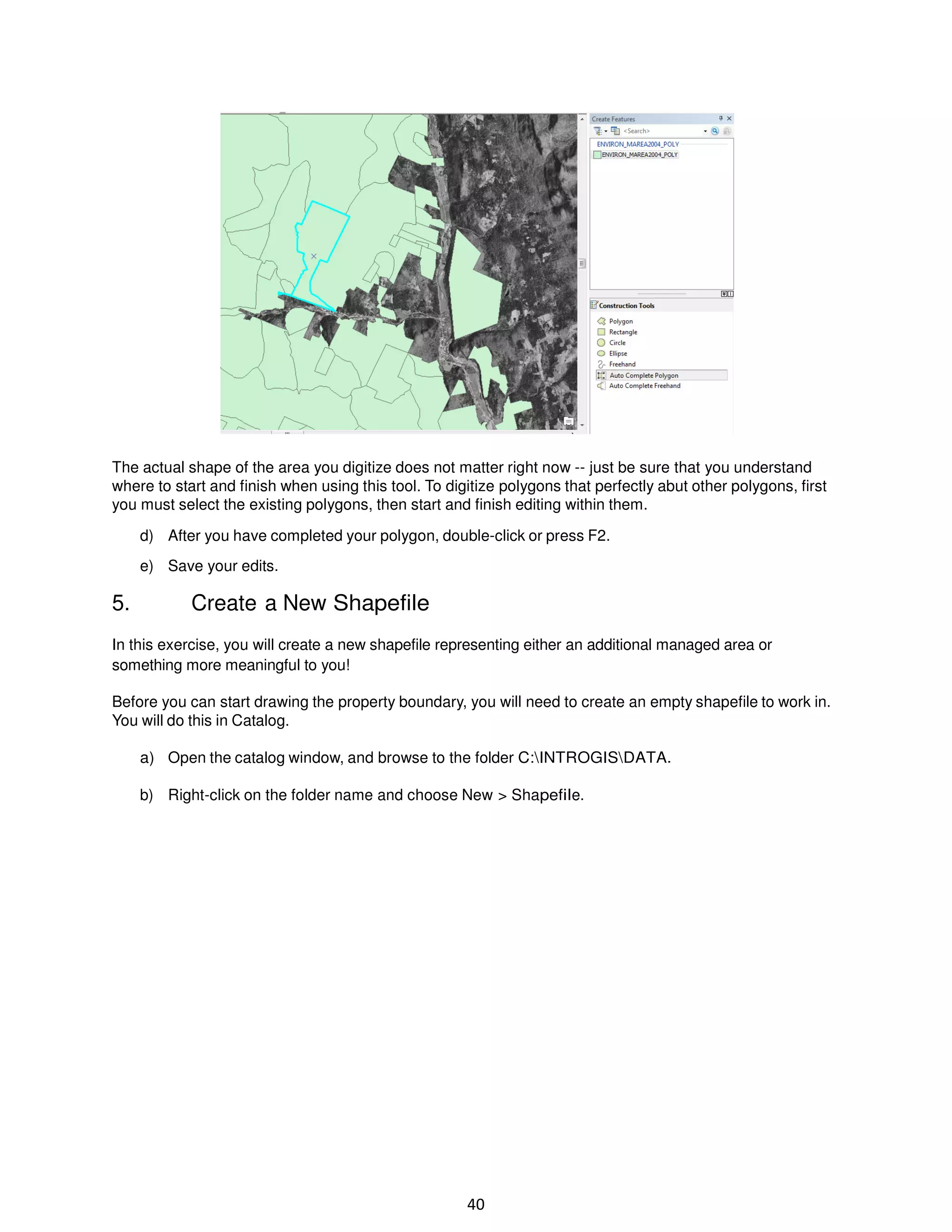 The actual shape of the area you digitize does not matter right now -- just be sure that you understand
where to start and finish when using this tool. To digitize polygons that perfectly abut other polygons, first
you must select the existing polygons, then start and finish editing within them.
d) After you have completed your polygon, double-click or press F2.
e) Save your edits.

5.

Create a New Shapefile

In this exercise, you will create a new shapefile representing either an additional managed area or
something more meaningful to you!
Before you can start drawing the property boundary, you will need to create an empty shapefile to work in.
You will do this in Catalog.
a) Open the catalog window, and browse to the folder C:INTROGISDATA.
b) Right-click on the folder name and choose New > Shapefile.

40

 