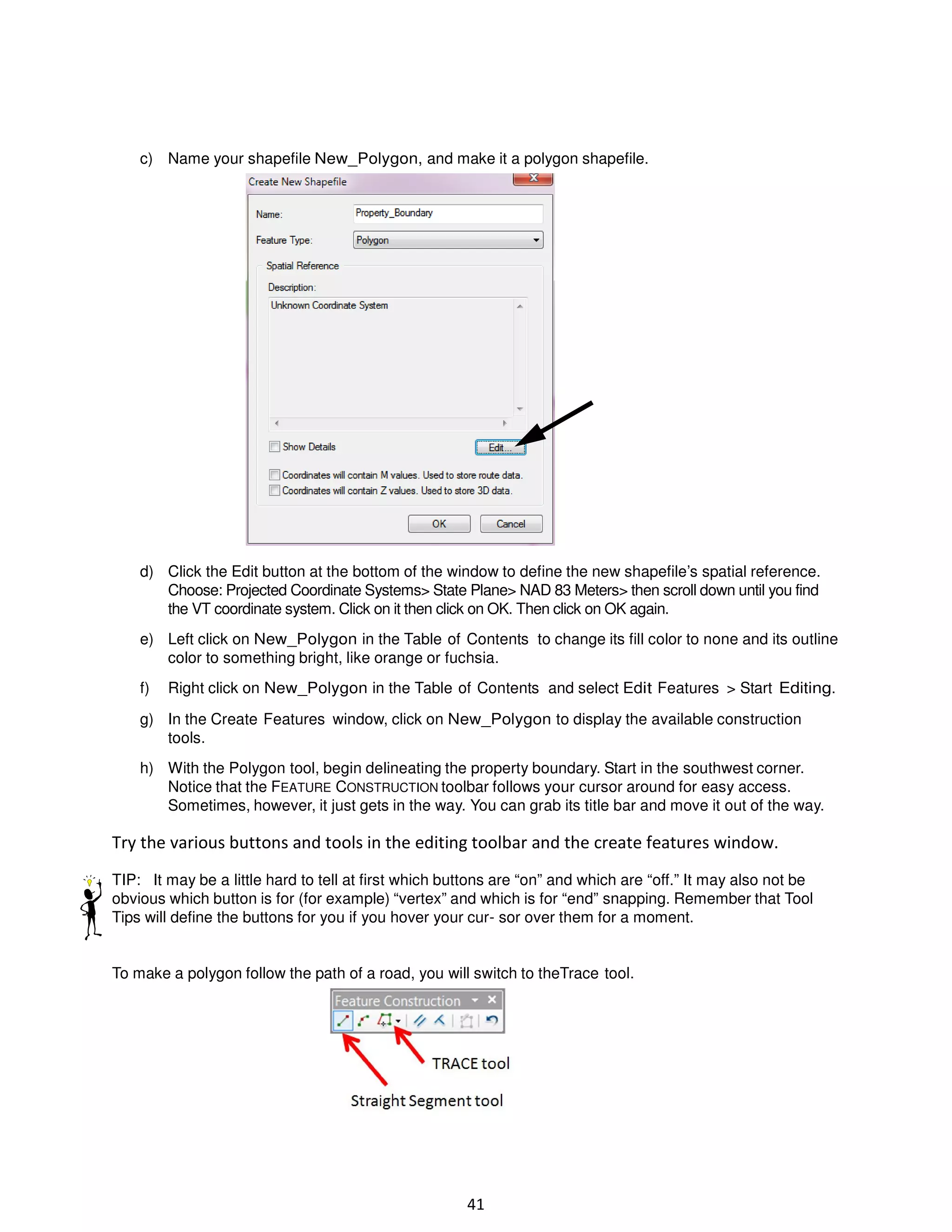 c) Name your shapefile New_Polygon, and make it a polygon shapefile.

d) Click the Edit button at the bottom of the window to define the new shapefile’s spatial reference.
Choose: Projected Coordinate Systems> State Plane> NAD 83 Meters> then scroll down until you find
the VT coordinate system. Click on it then click on OK. Then click on OK again.
e) Left click on New_Polygon in the Table of Contents to change its fill color to none and its outline
color to something bright, like orange or fuchsia.
f)

Right click on New_Polygon in the Table of Contents and select Edit Features > Start Editing.

g) In the Create Features window, click on New_Polygon to display the available construction
tools.
h) With the Polygon tool, begin delineating the property boundary. Start in the southwest corner.
Notice that the FEATURE CONSTRUCTION toolbar follows your cursor around for easy access.
Sometimes, however, it just gets in the way. You can grab its title bar and move it out of the way.

Try the various buttons and tools in the editing toolbar and the create features window.
TIP: It may be a little hard to tell at first which buttons are “on” and which are “off.” It may also not be
obvious which button is for (for example) “vertex” and which is for “end” snapping. Remember that Tool
Tips will define the buttons for you if you hover your cur- sor over them for a moment.

To make a polygon follow the path of a road, you will switch to theTrace tool.

41

 