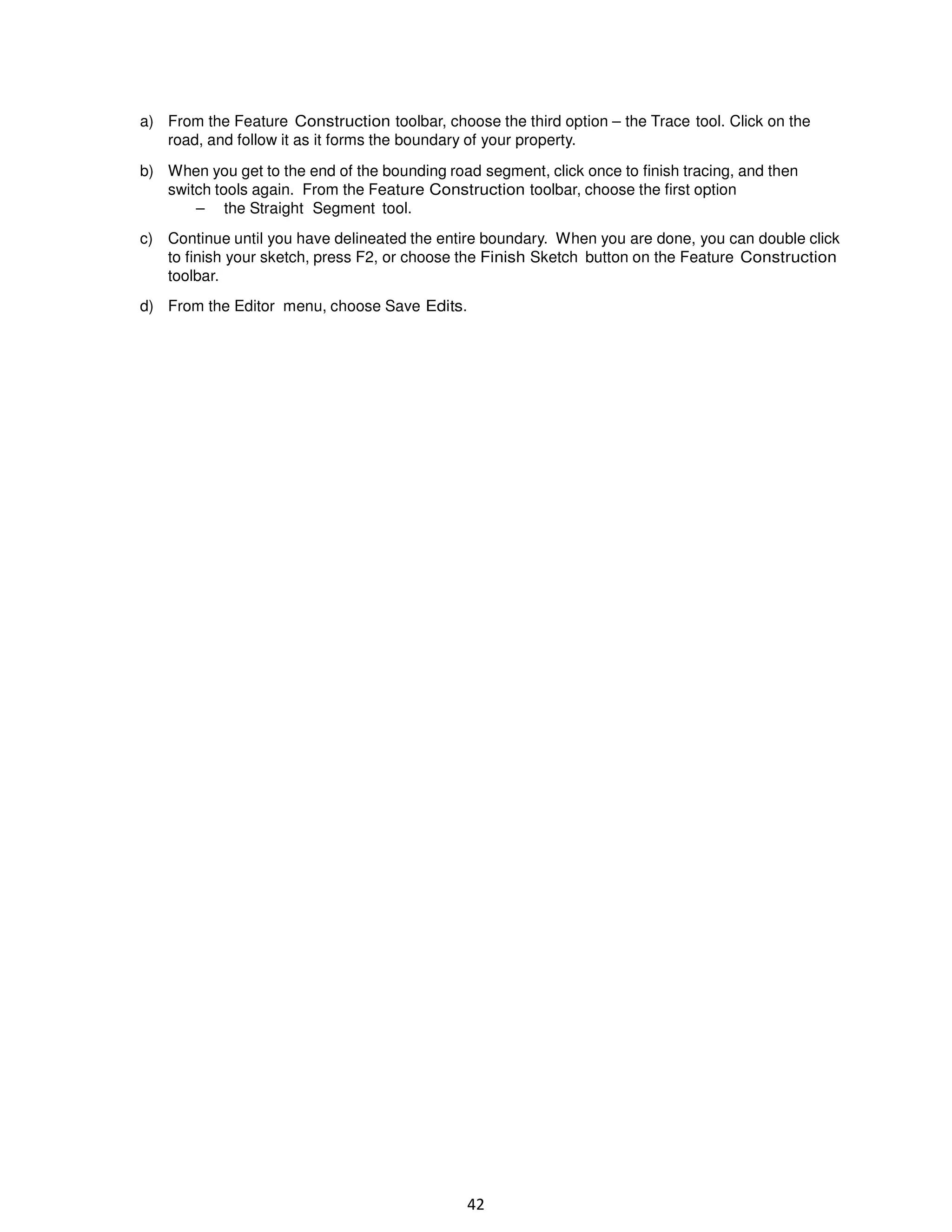 a) From the Feature Construction toolbar, choose the third option – the Trace tool. Click on the
road, and follow it as it forms the boundary of your property.
b) When you get to the end of the bounding road segment, click once to finish tracing, and then
switch tools again. From the Feature Construction toolbar, choose the first option
– the Straight Segment tool.
c) Continue until you have delineated the entire boundary. When you are done, you can double click
to finish your sketch, press F2, or choose the Finish Sketch button on the Feature Construction
toolbar.
d) From the Editor menu, choose Save Edits.

42

 