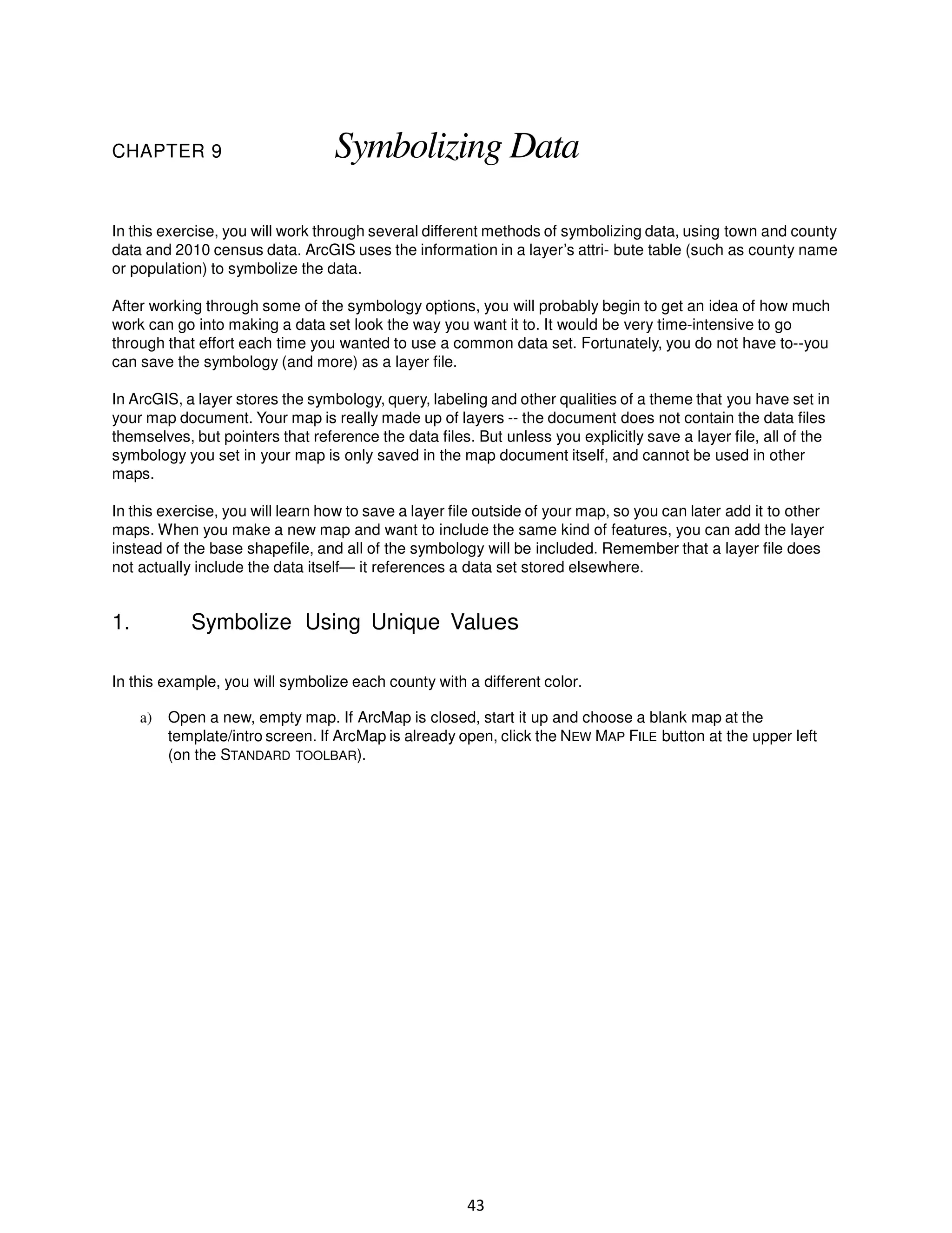 CHAPTER 9

Symbolizing Data

In this exercise, you will work through several different methods of symbolizing data, using town and county
data and 2010 census data. ArcGIS uses the information in a layer’s attri- bute table (such as county name
or population) to symbolize the data.
After working through some of the symbology options, you will probably begin to get an idea of how much
work can go into making a data set look the way you want it to. It would be very time-intensive to go
through that effort each time you wanted to use a common data set. Fortunately, you do not have to--you
can save the symbology (and more) as a layer file.
In ArcGIS, a layer stores the symbology, query, labeling and other qualities of a theme that you have set in
your map document. Your map is really made up of layers -- the document does not contain the data files
themselves, but pointers that reference the data files. But unless you explicitly save a layer file, all of the
symbology you set in your map is only saved in the map document itself, and cannot be used in other
maps.
In this exercise, you will learn how to save a layer file outside of your map, so you can later add it to other
maps. When you make a new map and want to include the same kind of features, you can add the layer
instead of the base shapefile, and all of the symbology will be included. Remember that a layer file does
not actually include the data itself— it references a data set stored elsewhere.

1.

Symbolize Using Unique Values

In this example, you will symbolize each county with a different color.
a)

Open a new, empty map. If ArcMap is closed, start it up and choose a blank map at the
template/intro screen. If ArcMap is already open, click the NEW MAP FILE button at the upper left
(on the STANDARD TOOLBAR).

43

 