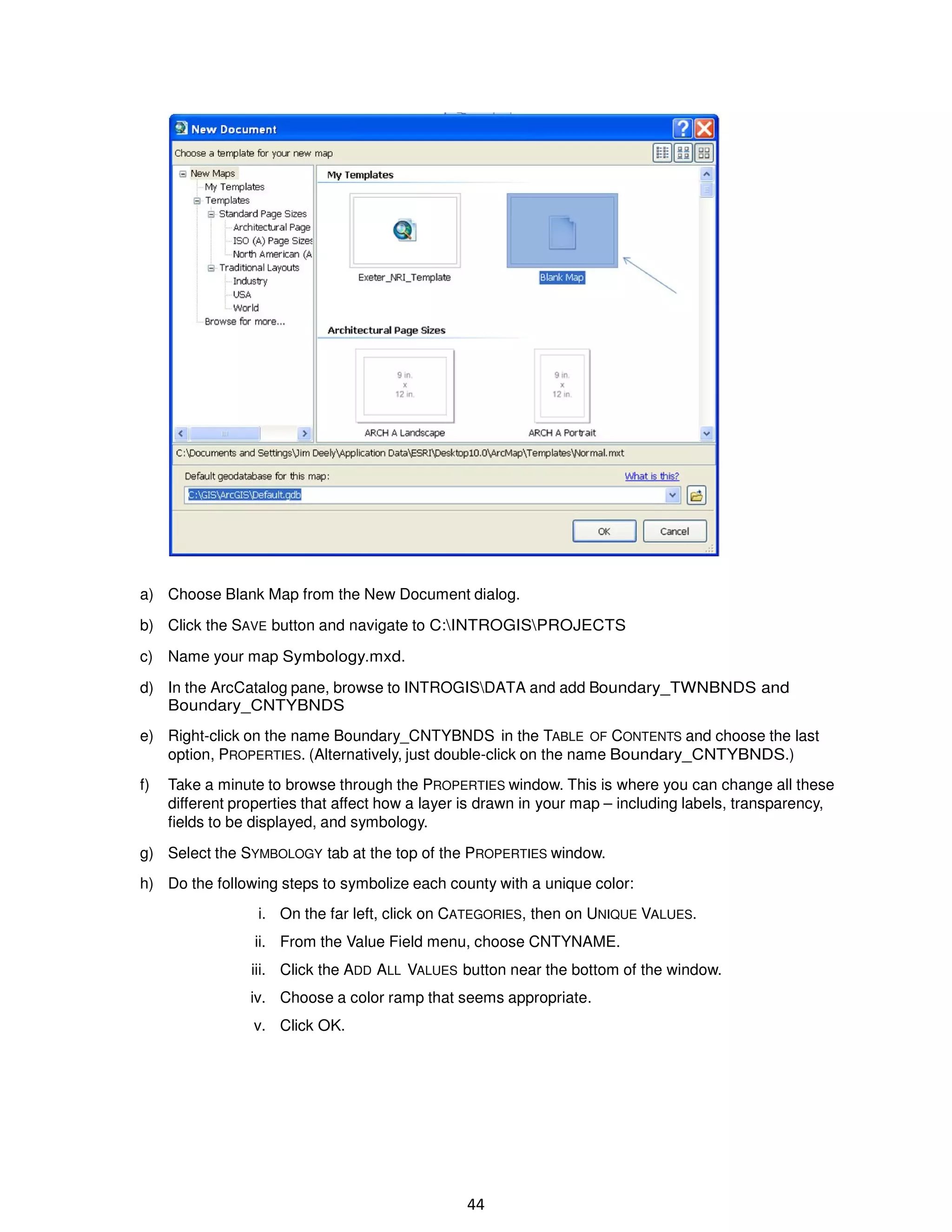 a) Choose Blank Map from the New Document dialog.
b) Click the SAVE button and navigate to C:INTROGISPROJECTS
c) Name your map Symbology.mxd.
d) In the ArcCatalog pane, browse to INTROGISDATA and add Boundary_TWNBNDS and
Boundary_CNTYBNDS
e) Right-click on the name Boundary_CNTYBNDS in the TABLE OF CONTENTS and choose the last
option, PROPERTIES. (Alternatively, just double-click on the name Boundary_CNTYBNDS.)
f)

Take a minute to browse through the PROPERTIES window. This is where you can change all these
different properties that affect how a layer is drawn in your map – including labels, transparency,
fields to be displayed, and symbology.

g) Select the SYMBOLOGY tab at the top of the PROPERTIES window.
h) Do the following steps to symbolize each county with a unique color:
i. On the far left, click on CATEGORIES, then on UNIQUE VALUES.
ii. From the Value Field menu, choose CNTYNAME.
iii. Click the ADD ALL VALUES button near the bottom of the window.
iv. Choose a color ramp that seems appropriate.
v. Click OK.

44

 