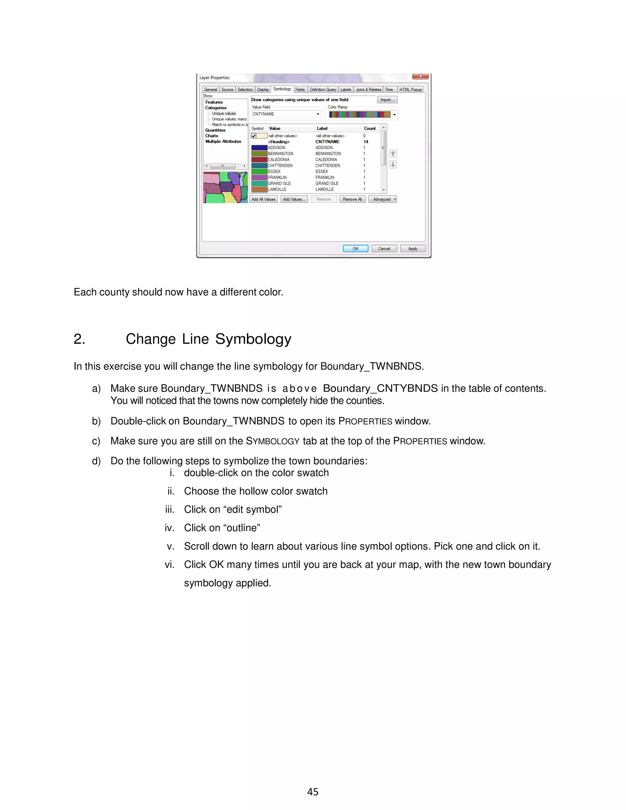 Each county should now have a different color.

2.

Change Line Symbology

In this exercise you will change the line symbology for Boundary_TWNBNDS.
a) Make sure Boundary_TWNBNDS i s a b o v e Boundary_CNTYBNDS in the table of contents.
You will noticed that the towns now completely hide the counties.
b) Double-click on Boundary_TWNBNDS to open its PROPERTIES window.
c) Make sure you are still on the SYMBOLOGY tab at the top of the PROPERTIES window.
d) Do the following steps to symbolize the town boundaries:
i. double-click on the color swatch
ii. Choose the hollow color swatch
iii. Click on “edit symbol”
iv. Click on “outline”
v. Scroll down to learn about various line symbol options. Pick one and click on it.
vi. Click OK many times until you are back at your map, with the new town boundary
symbology applied.

45

 