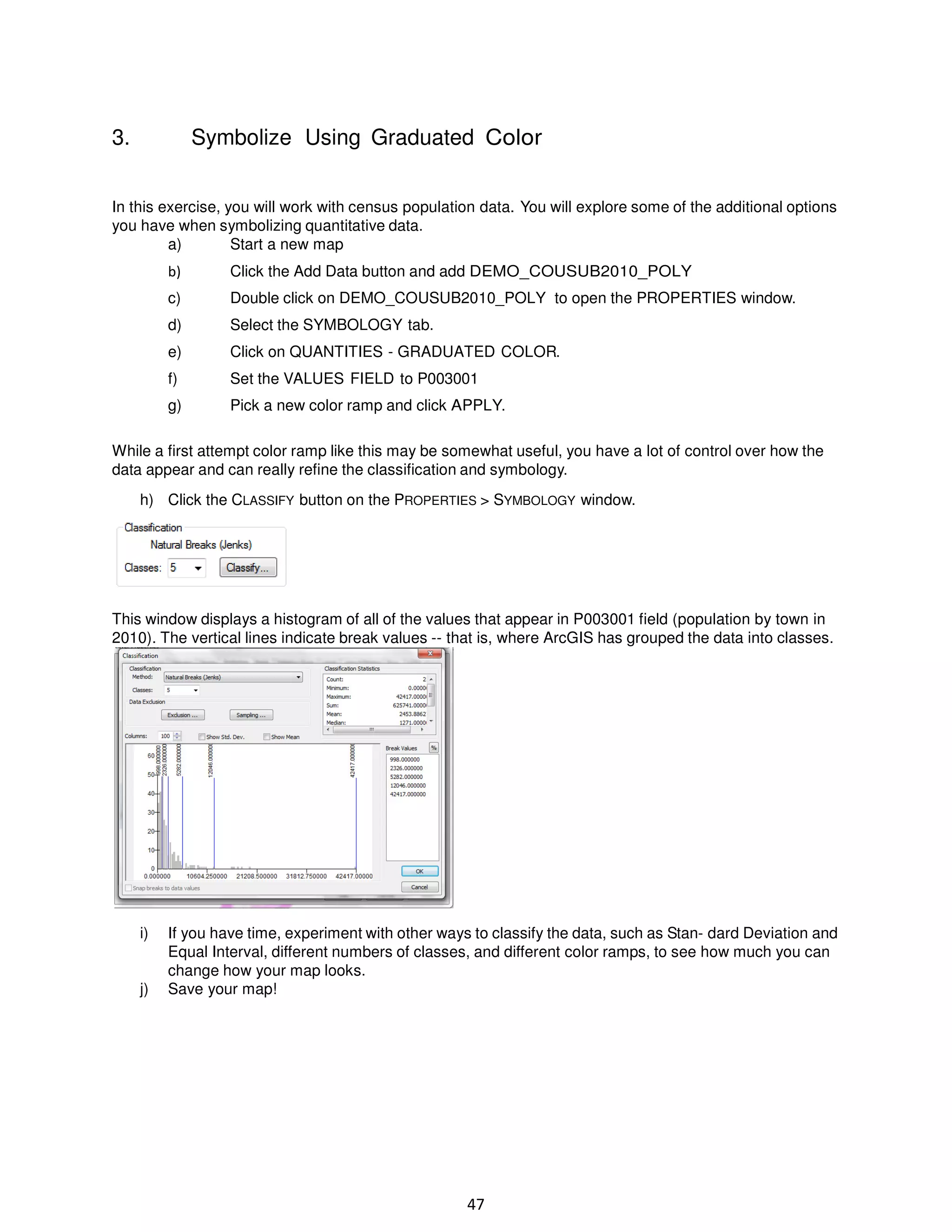 3.

Symbolize Using Graduated Color

In this exercise, you will work with census population data. You will explore some of the additional options
you have when symbolizing quantitative data.
a)
Start a new map
b)

Click the Add Data button and add DEMO_COUSUB2010_POLY

c)

Double click on DEMO_COUSUB2010_POLY to open the PROPERTIES window.

d)

Select the SYMBOLOGY tab.

e)

Click on QUANTITIES - GRADUATED COLOR.

f)

Set the VALUES FIELD to P003001

g)

Pick a new color ramp and click APPLY.

While a first attempt color ramp like this may be somewhat useful, you have a lot of control over how the
data appear and can really refine the classification and symbology.
h) Click the CLASSIFY button on the PROPERTIES > SYMBOLOGY window.

This window displays a histogram of all of the values that appear in P003001 field (population by town in
2010). The vertical lines indicate break values -- that is, where ArcGIS has grouped the data into classes.

i)

j)

If you have time, experiment with other ways to classify the data, such as Stan- dard Deviation and
Equal Interval, different numbers of classes, and different color ramps, to see how much you can
change how your map looks.
Save your map!

47

 